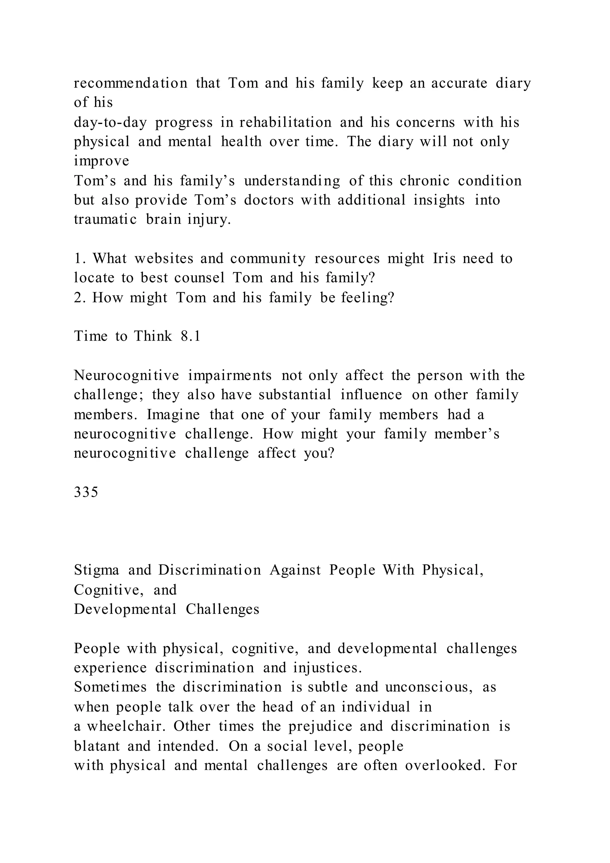 recommendation that Tom and his family keep an accurate diary
of his
day-to-day progress in rehabilitation and his concerns with his
physical and mental health over time. The diary will not only
improve
Tom’s and his family’s understanding of this chronic condition
but also provide Tom’s doctors with additional insights into
traumatic brain injury.
1. What websites and community resources might Iris need to
locate to best counsel Tom and his family?
2. How might Tom and his family be feeling?
Time to Think 8.1
Neurocognitive impairments not only affect the person with the
challenge; they also have substantial influence on other family
members. Imagine that one of your family members had a
neurocognitive challenge. How might your family member’s
neurocognitive challenge affect you?
335
Stigma and Discrimination Against People With Physical,
Cognitive, and
Developmental Challenges
People with physical, cognitive, and developmental challenges
experience discrimination and injustices.
Sometimes the discrimination is subtle and unconscious, as
when people talk over the head of an individual in
a wheelchair. Other times the prejudice and discrimination is
blatant and intended. On a social level, people
with physical and mental challenges are often overlooked. For
 