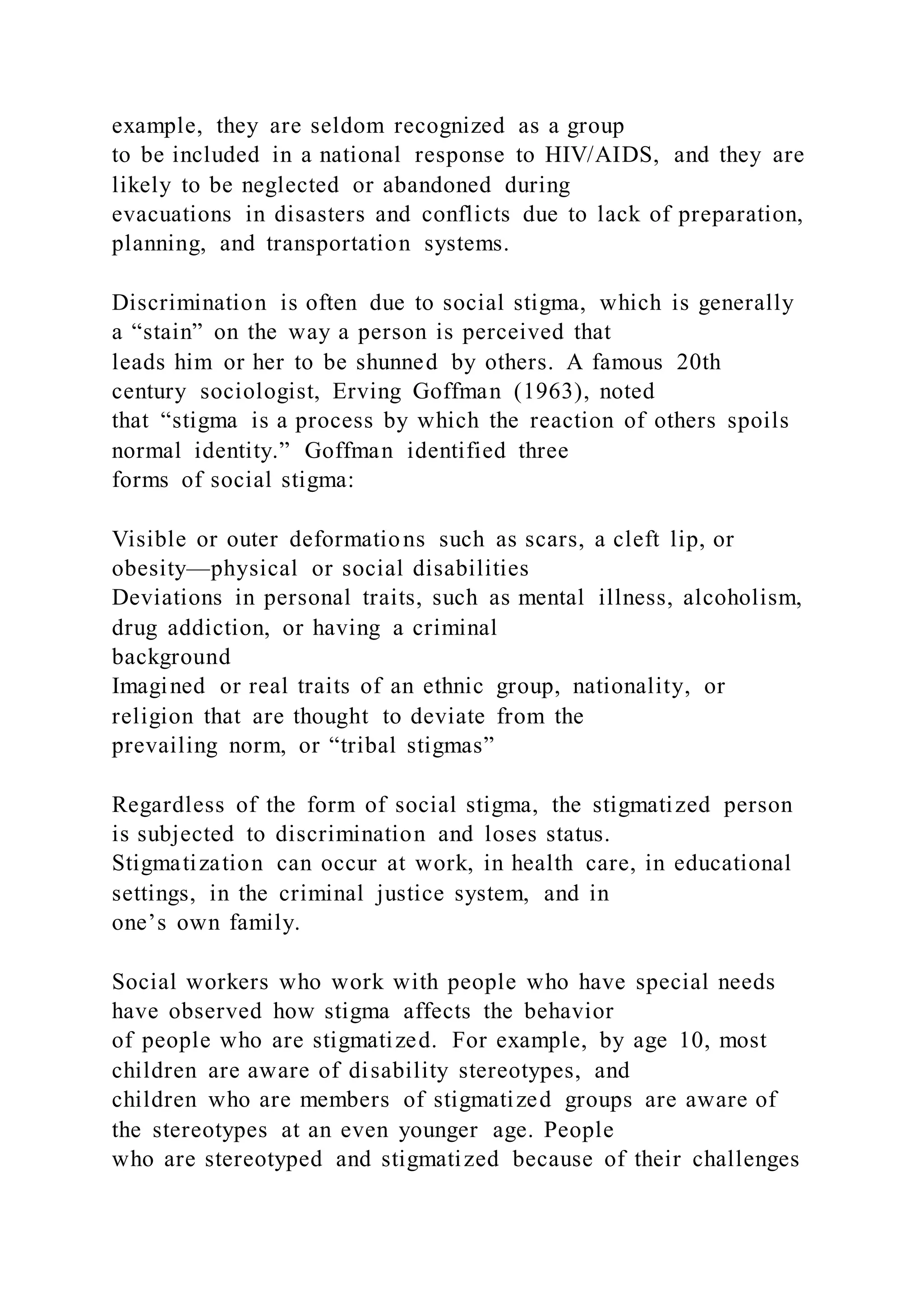example, they are seldom recognized as a group
to be included in a national response to HIV/AIDS, and they are
likely to be neglected or abandoned during
evacuations in disasters and conflicts due to lack of preparation,
planning, and transportation systems.
Discrimination is often due to social stigma, which is generally
a “stain” on the way a person is perceived that
leads him or her to be shunned by others. A famous 20th
century sociologist, Erving Goffman (1963), noted
that “stigma is a process by which the reaction of others spoils
normal identity.” Goffman identified three
forms of social stigma:
Visible or outer deformations such as scars, a cleft lip, or
obesity—physical or social disabilities
Deviations in personal traits, such as mental illness, alcoholism,
drug addiction, or having a criminal
background
Imagined or real traits of an ethnic group, nationality, or
religion that are thought to deviate from the
prevailing norm, or “tribal stigmas”
Regardless of the form of social stigma, the stigmatized person
is subjected to discrimination and loses status.
Stigmatization can occur at work, in health care, in educational
settings, in the criminal justice system, and in
one’s own family.
Social workers who work with people who have special needs
have observed how stigma affects the behavior
of people who are stigmatized. For example, by age 10, most
children are aware of disability stereotypes, and
children who are members of stigmatized groups are aware of
the stereotypes at an even younger age. People
who are stereotyped and stigmatized because of their challenges
 
