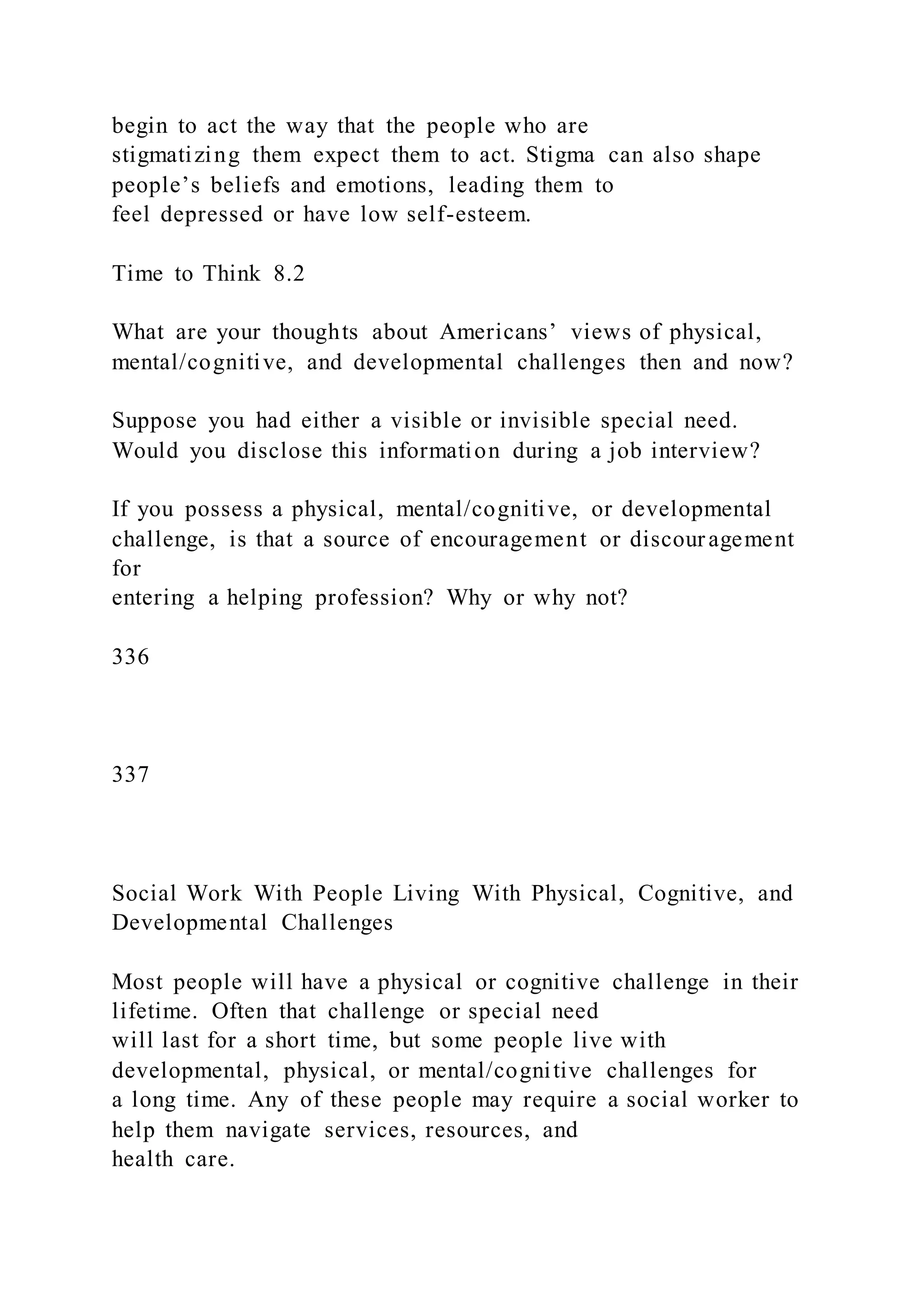 begin to act the way that the people who are
stigmatizing them expect them to act. Stigma can also shape
people’s beliefs and emotions, leading them to
feel depressed or have low self-esteem.
Time to Think 8.2
What are your thoughts about Americans’ views of physical,
mental/cognitive, and developmental challenges then and now?
Suppose you had either a visible or invisible special need.
Would you disclose this information during a job interview?
If you possess a physical, mental/cognitive, or developmental
challenge, is that a source of encouragement or discouragement
for
entering a helping profession? Why or why not?
336
337
Social Work With People Living With Physical, Cognitive, and
Developmental Challenges
Most people will have a physical or cognitive challenge in their
lifetime. Often that challenge or special need
will last for a short time, but some people live with
developmental, physical, or mental/cognitive challenges for
a long time. Any of these people may require a social worker to
help them navigate services, resources, and
health care.
 