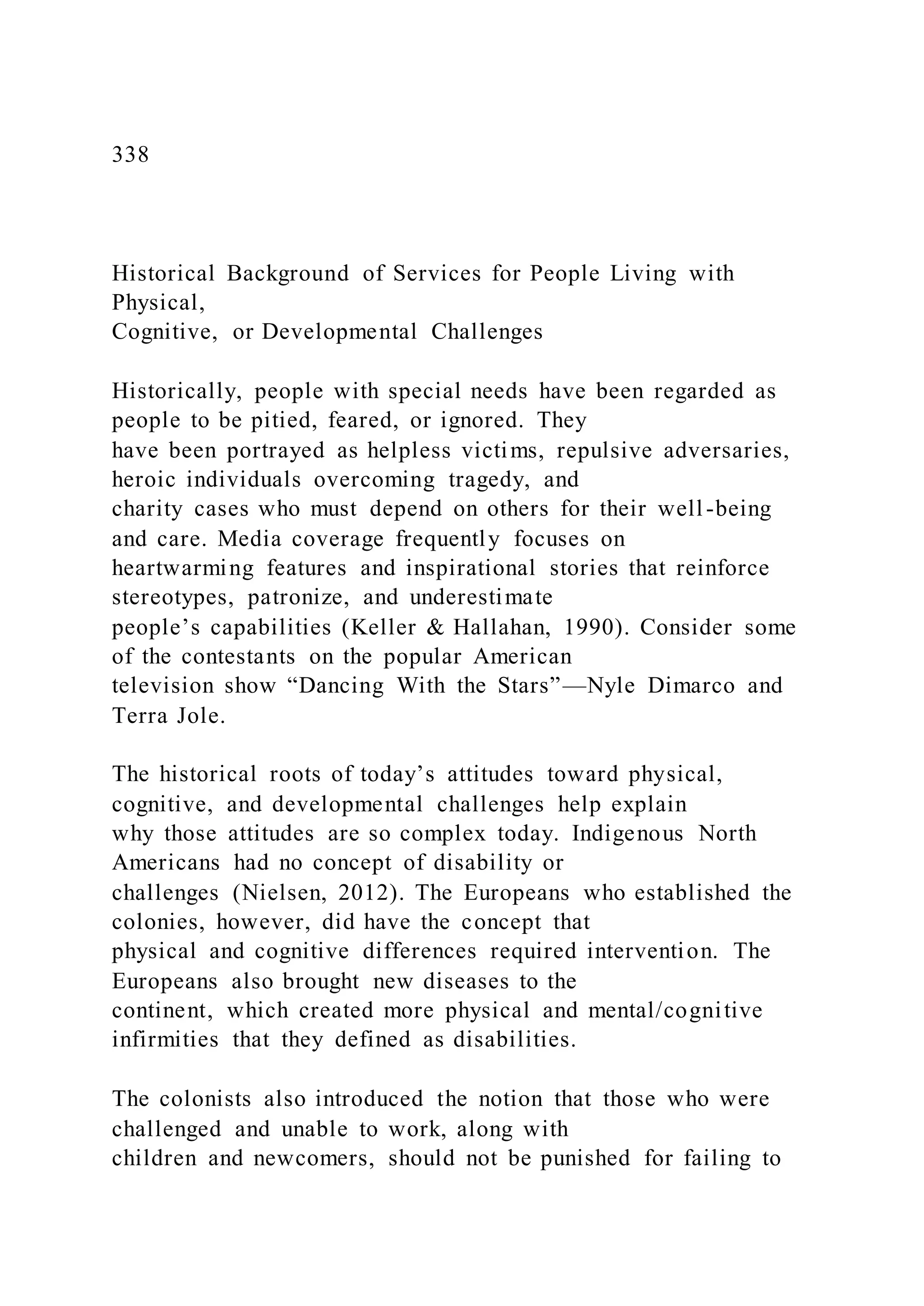 338
Historical Background of Services for People Living with
Physical,
Cognitive, or Developmental Challenges
Historically, people with special needs have been regarded as
people to be pitied, feared, or ignored. They
have been portrayed as helpless victims, repulsive adversaries,
heroic individuals overcoming tragedy, and
charity cases who must depend on others for their well -being
and care. Media coverage frequently focuses on
heartwarming features and inspirational stories that reinforce
stereotypes, patronize, and underestimate
people’s capabilities (Keller & Hallahan, 1990). Consider some
of the contestants on the popular American
television show “Dancing With the Stars”—Nyle Dimarco and
Terra Jole.
The historical roots of today’s attitudes toward physical,
cognitive, and developmental challenges help explain
why those attitudes are so complex today. Indigenous North
Americans had no concept of disability or
challenges (Nielsen, 2012). The Europeans who established the
colonies, however, did have the concept that
physical and cognitive differences required intervention. The
Europeans also brought new diseases to the
continent, which created more physical and mental/cognitive
infirmities that they defined as disabilities.
The colonists also introduced the notion that those who were
challenged and unable to work, along with
children and newcomers, should not be punished for failing to
 