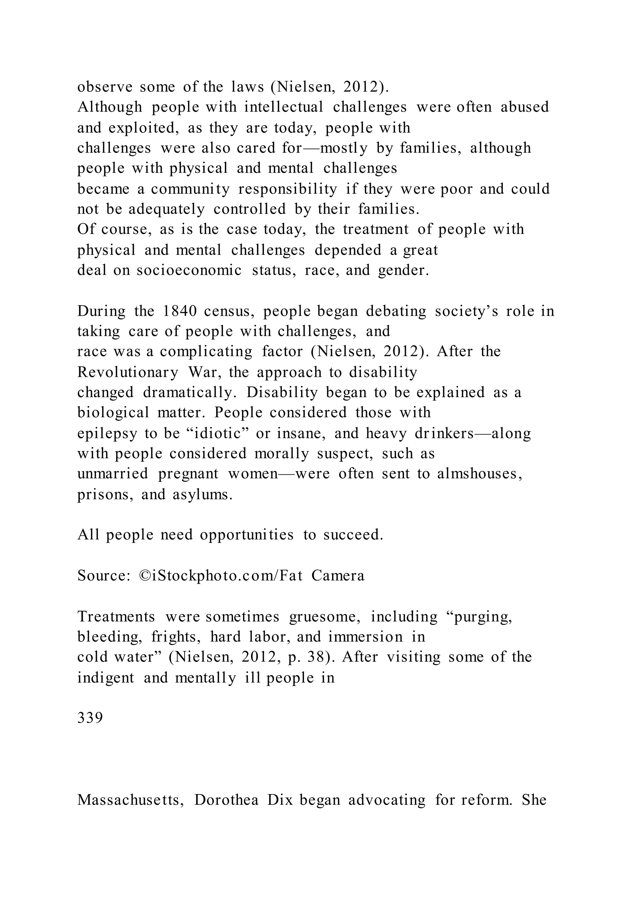 observe some of the laws (Nielsen, 2012).
Although people with intellectual challenges were often abused
and exploited, as they are today, people with
challenges were also cared for—mostly by families, although
people with physical and mental challenges
became a community responsibility if they were poor and could
not be adequately controlled by their families.
Of course, as is the case today, the treatment of people with
physical and mental challenges depended a great
deal on socioeconomic status, race, and gender.
During the 1840 census, people began debating society’s role in
taking care of people with challenges, and
race was a complicating factor (Nielsen, 2012). After the
Revolutionary War, the approach to disability
changed dramatically. Disability began to be explained as a
biological matter. People considered those with
epilepsy to be “idiotic” or insane, and heavy drinkers—along
with people considered morally suspect, such as
unmarried pregnant women—were often sent to almshouses,
prisons, and asylums.
All people need opportunities to succeed.
Source: ©iStockphoto.com/Fat Camera
Treatments were sometimes gruesome, including “purging,
bleeding, frights, hard labor, and immersion in
cold water” (Nielsen, 2012, p. 38). After visiting some of the
indigent and mentally ill people in
339
Massachusetts, Dorothea Dix began advocating for reform. She
 