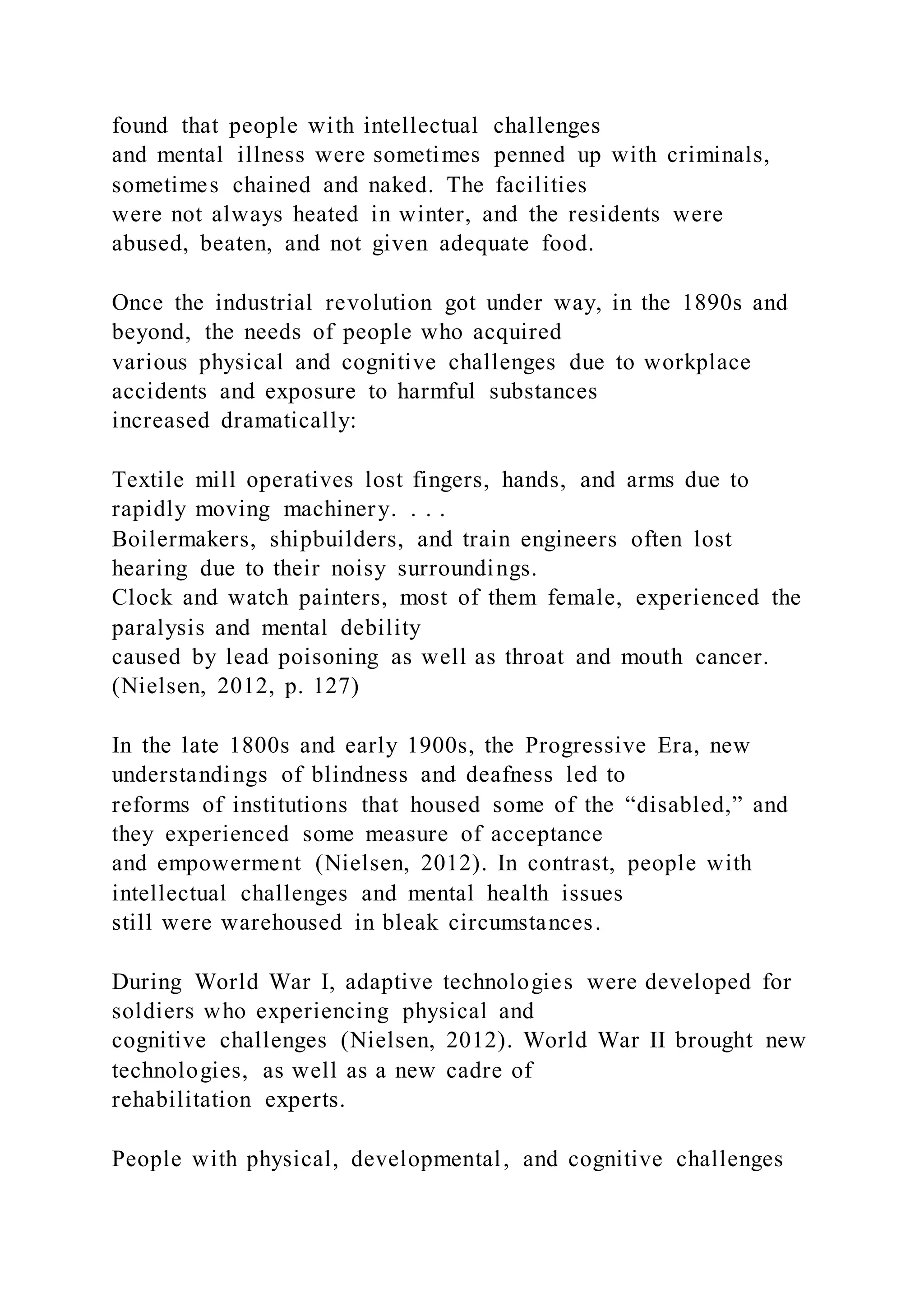 found that people with intellectual challenges
and mental illness were sometimes penned up with criminals,
sometimes chained and naked. The facilities
were not always heated in winter, and the residents were
abused, beaten, and not given adequate food.
Once the industrial revolution got under way, in the 1890s and
beyond, the needs of people who acquired
various physical and cognitive challenges due to workplace
accidents and exposure to harmful substances
increased dramatically:
Textile mill operatives lost fingers, hands, and arms due to
rapidly moving machinery. . . .
Boilermakers, shipbuilders, and train engineers often lost
hearing due to their noisy surroundings.
Clock and watch painters, most of them female, experienced the
paralysis and mental debility
caused by lead poisoning as well as throat and mouth cancer.
(Nielsen, 2012, p. 127)
In the late 1800s and early 1900s, the Progressive Era, new
understandings of blindness and deafness led to
reforms of institutions that housed some of the “disabled,” and
they experienced some measure of acceptance
and empowerment (Nielsen, 2012). In contrast, people with
intellectual challenges and mental health issues
still were warehoused in bleak circumstances.
During World War I, adaptive technologies were developed for
soldiers who experiencing physical and
cognitive challenges (Nielsen, 2012). World War II brought new
technologies, as well as a new cadre of
rehabilitation experts.
People with physical, developmental, and cognitive challenges
 
