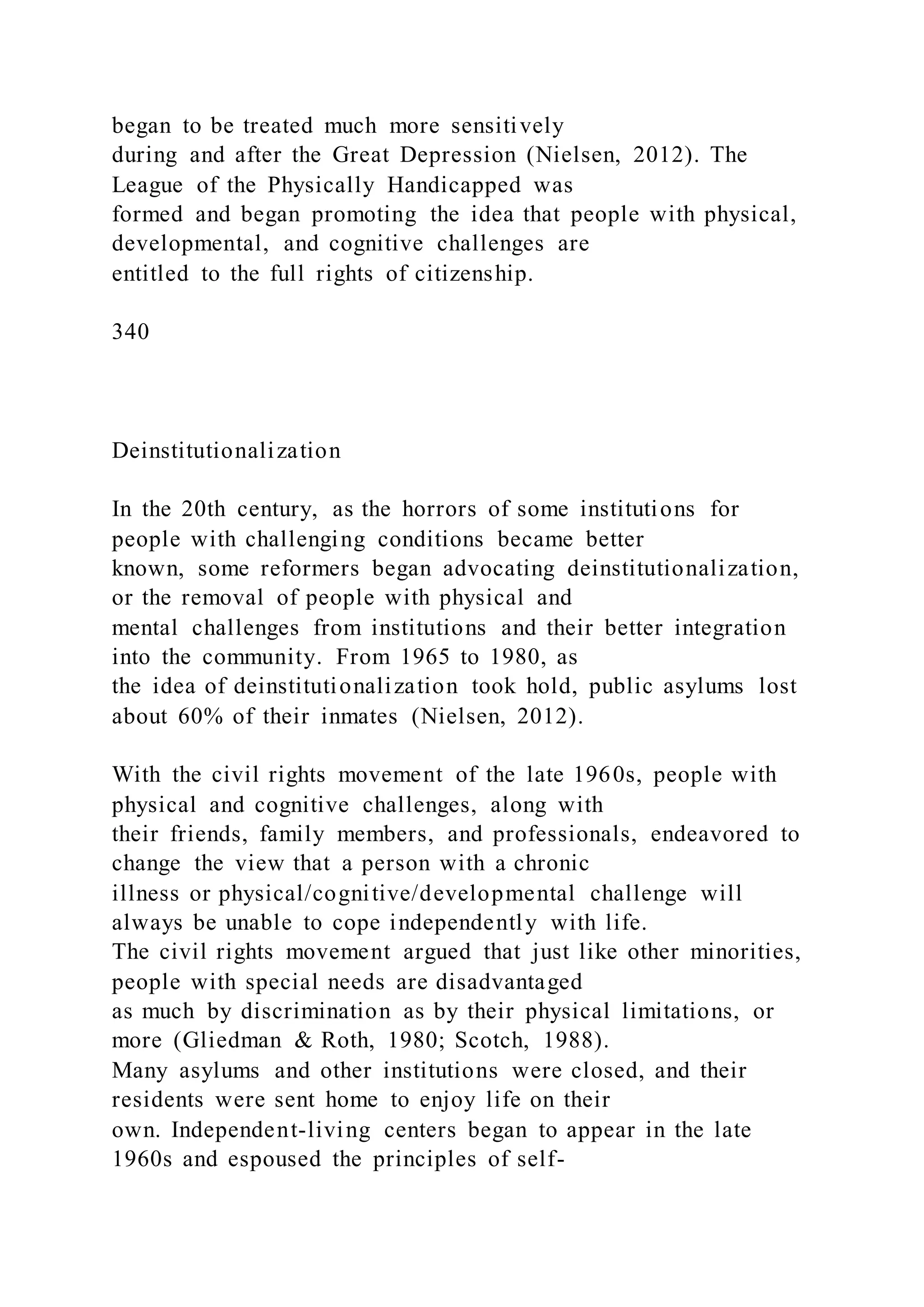 began to be treated much more sensitively
during and after the Great Depression (Nielsen, 2012). The
League of the Physically Handicapped was
formed and began promoting the idea that people with physical,
developmental, and cognitive challenges are
entitled to the full rights of citizenship.
340
Deinstitutionalization
In the 20th century, as the horrors of some institutions for
people with challenging conditions became better
known, some reformers began advocating deinstitutionalization,
or the removal of people with physical and
mental challenges from institutions and their better integration
into the community. From 1965 to 1980, as
the idea of deinstitutionalization took hold, public asylums lost
about 60% of their inmates (Nielsen, 2012).
With the civil rights movement of the late 1960s, people with
physical and cognitive challenges, along with
their friends, family members, and professionals, endeavored to
change the view that a person with a chronic
illness or physical/cognitive/developmental challenge will
always be unable to cope independently with life.
The civil rights movement argued that just like other minorities,
people with special needs are disadvantaged
as much by discrimination as by their physical limitations, or
more (Gliedman & Roth, 1980; Scotch, 1988).
Many asylums and other institutions were closed, and their
residents were sent home to enjoy life on their
own. Independent-living centers began to appear in the late
1960s and espoused the principles of self-
 