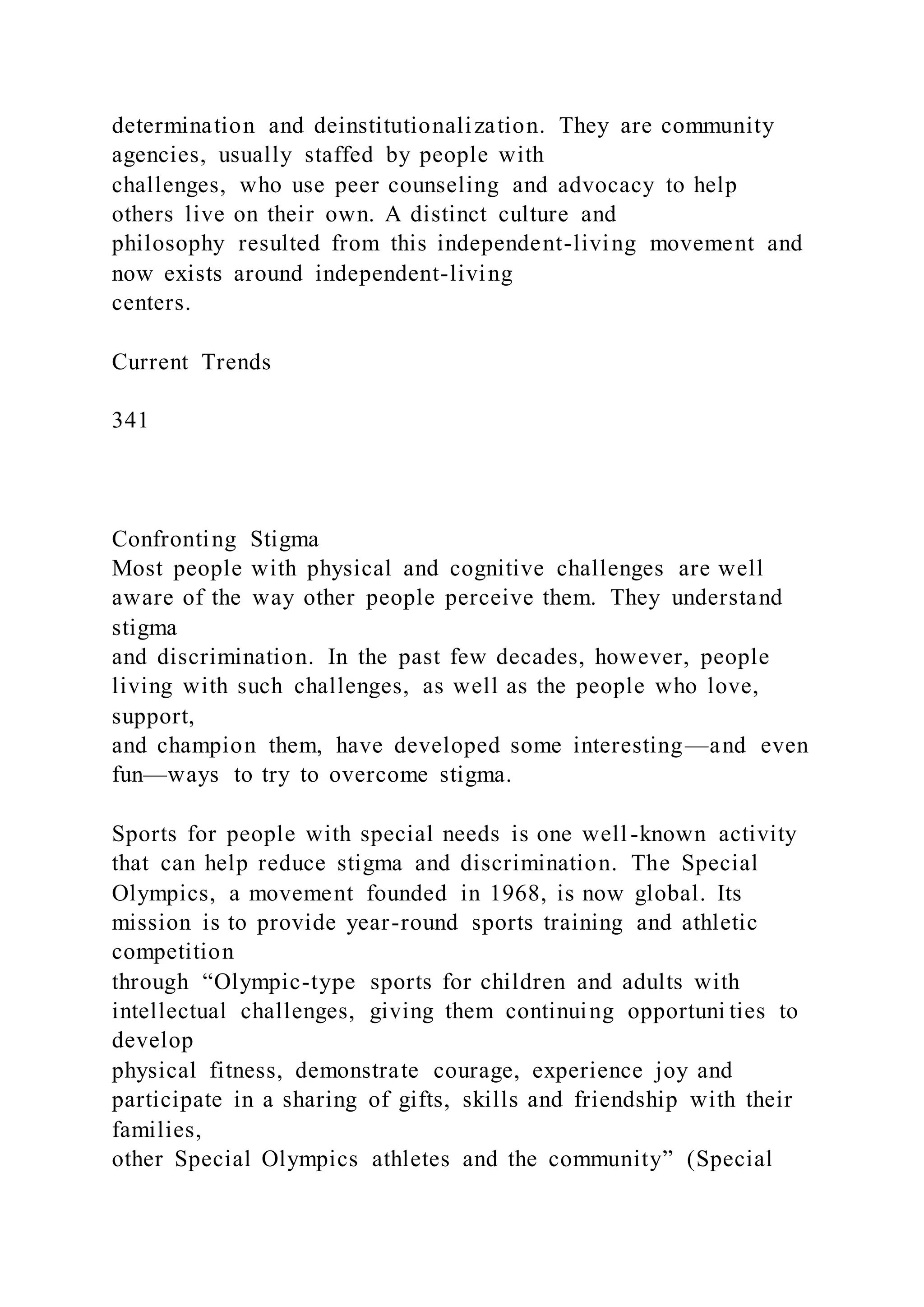 determination and deinstitutionalization. They are community
agencies, usually staffed by people with
challenges, who use peer counseling and advocacy to help
others live on their own. A distinct culture and
philosophy resulted from this independent-living movement and
now exists around independent-living
centers.
Current Trends
341
Confronting Stigma
Most people with physical and cognitive challenges are well
aware of the way other people perceive them. They understand
stigma
and discrimination. In the past few decades, however, people
living with such challenges, as well as the people who love,
support,
and champion them, have developed some interesting—and even
fun—ways to try to overcome stigma.
Sports for people with special needs is one well-known activity
that can help reduce stigma and discrimination. The Special
Olympics, a movement founded in 1968, is now global. Its
mission is to provide year-round sports training and athletic
competition
through “Olympic-type sports for children and adults with
intellectual challenges, giving them continuing opportuni ties to
develop
physical fitness, demonstrate courage, experience joy and
participate in a sharing of gifts, skills and friendship with their
families,
other Special Olympics athletes and the community” (Special
 