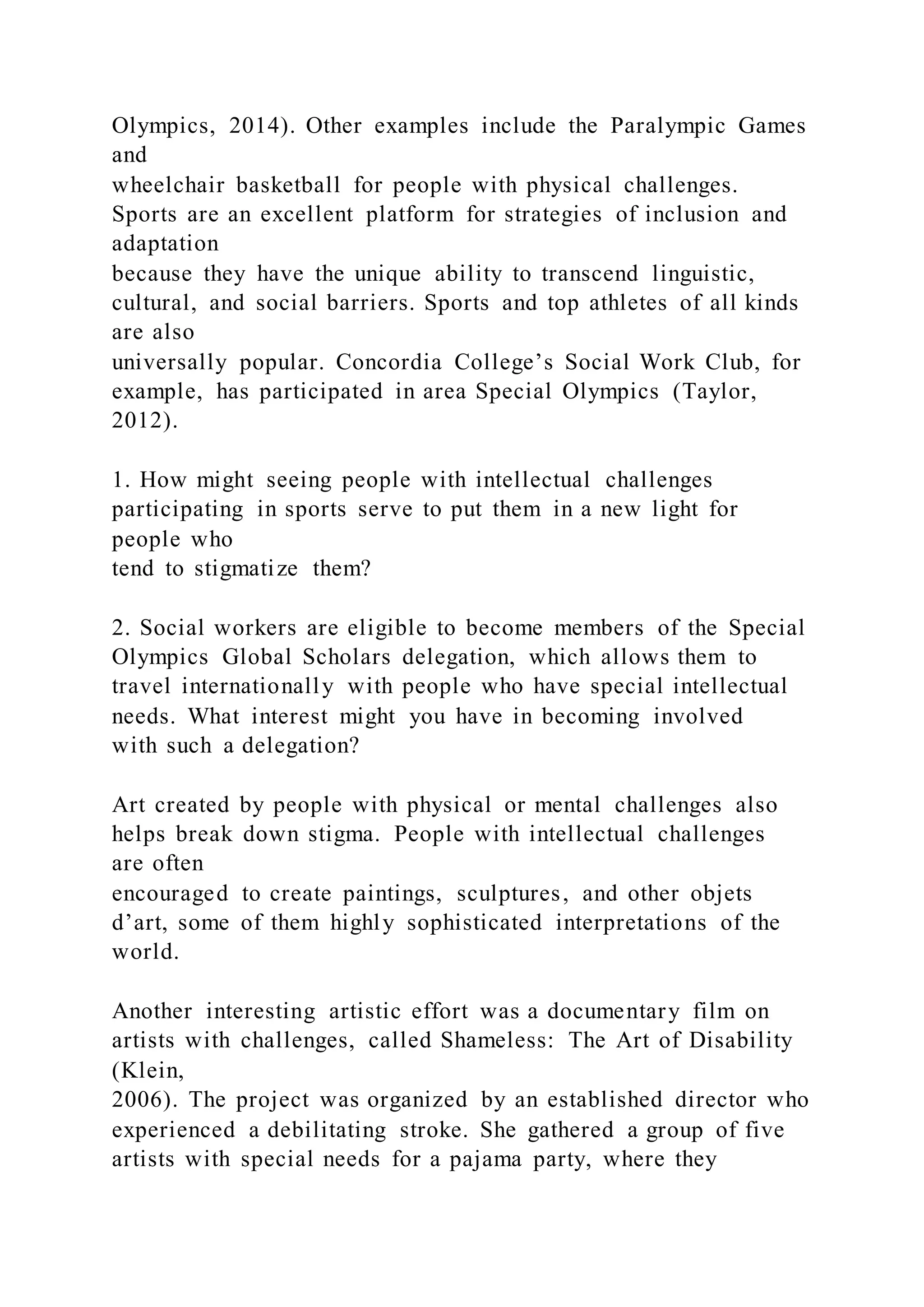 Olympics, 2014). Other examples include the Paralympic Games
and
wheelchair basketball for people with physical challenges.
Sports are an excellent platform for strategies of inclusion and
adaptation
because they have the unique ability to transcend linguistic,
cultural, and social barriers. Sports and top athletes of all kinds
are also
universally popular. Concordia College’s Social Work Club, for
example, has participated in area Special Olympics (Taylor,
2012).
1. How might seeing people with intellectual challenges
participating in sports serve to put them in a new light for
people who
tend to stigmatize them?
2. Social workers are eligible to become members of the Special
Olympics Global Scholars delegation, which allows them to
travel internationally with people who have special intellectual
needs. What interest might you have in becoming involved
with such a delegation?
Art created by people with physical or mental challenges also
helps break down stigma. People with intellectual challenges
are often
encouraged to create paintings, sculptures, and other objets
d’art, some of them highly sophisticated interpretations of the
world.
Another interesting artistic effort was a documentary film on
artists with challenges, called Shameless: The Art of Disability
(Klein,
2006). The project was organized by an established director who
experienced a debilitating stroke. She gathered a group of five
artists with special needs for a pajama party, where they
 