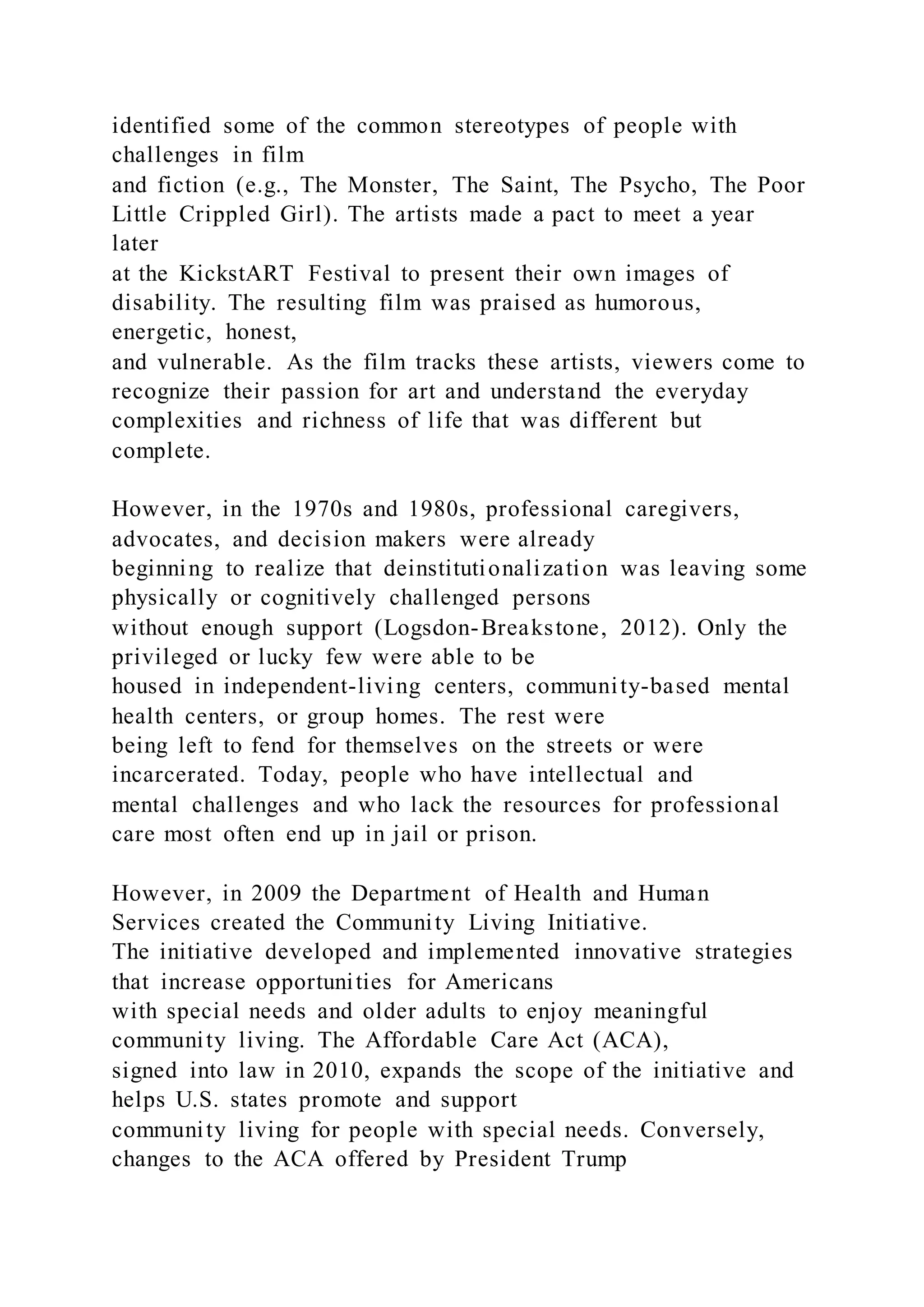 identified some of the common stereotypes of people with
challenges in film
and fiction (e.g., The Monster, The Saint, The Psycho, The Poor
Little Crippled Girl). The artists made a pact to meet a year
later
at the KickstART Festival to present their own images of
disability. The resulting film was praised as humorous,
energetic, honest,
and vulnerable. As the film tracks these artists, viewers come to
recognize their passion for art and understand the everyday
complexities and richness of life that was different but
complete.
However, in the 1970s and 1980s, professional caregivers,
advocates, and decision makers were already
beginning to realize that deinstitutionalization was leaving some
physically or cognitively challenged persons
without enough support (Logsdon-Breakstone, 2012). Only the
privileged or lucky few were able to be
housed in independent-living centers, community-based mental
health centers, or group homes. The rest were
being left to fend for themselves on the streets or were
incarcerated. Today, people who have intellectual and
mental challenges and who lack the resources for professional
care most often end up in jail or prison.
However, in 2009 the Department of Health and Human
Services created the Community Living Initiative.
The initiative developed and implemented innovative strategies
that increase opportunities for Americans
with special needs and older adults to enjoy meaningful
community living. The Affordable Care Act (ACA),
signed into law in 2010, expands the scope of the initiative and
helps U.S. states promote and support
community living for people with special needs. Conversely,
changes to the ACA offered by President Trump
 