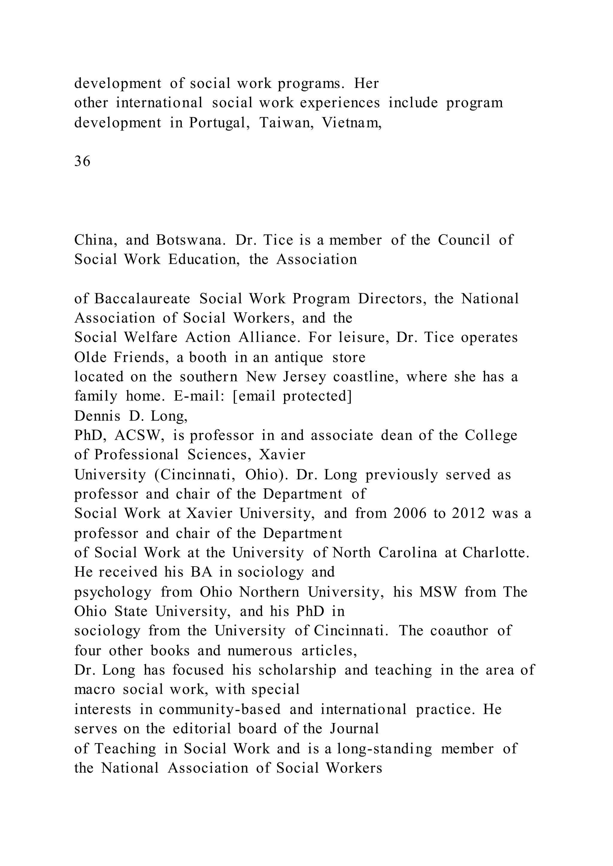 development of social work programs. Her
other international social work experiences include program
development in Portugal, Taiwan, Vietnam,
36
China, and Botswana. Dr. Tice is a member of the Council of
Social Work Education, the Association
of Baccalaureate Social Work Program Directors, the National
Association of Social Workers, and the
Social Welfare Action Alliance. For leisure, Dr. Tice operates
Olde Friends, a booth in an antique store
located on the southern New Jersey coastline, where she has a
family home. E-mail: [email protected]
Dennis D. Long,
PhD, ACSW, is professor in and associate dean of the College
of Professional Sciences, Xavier
University (Cincinnati, Ohio). Dr. Long previously served as
professor and chair of the Department of
Social Work at Xavier University, and from 2006 to 2012 was a
professor and chair of the Department
of Social Work at the University of North Carolina at Charlotte.
He received his BA in sociology and
psychology from Ohio Northern University, his MSW from The
Ohio State University, and his PhD in
sociology from the University of Cincinnati. The coauthor of
four other books and numerous articles,
Dr. Long has focused his scholarship and teaching in the area of
macro social work, with special
interests in community-based and international practice. He
serves on the editorial board of the Journal
of Teaching in Social Work and is a long-standing member of
the National Association of Social Workers
 