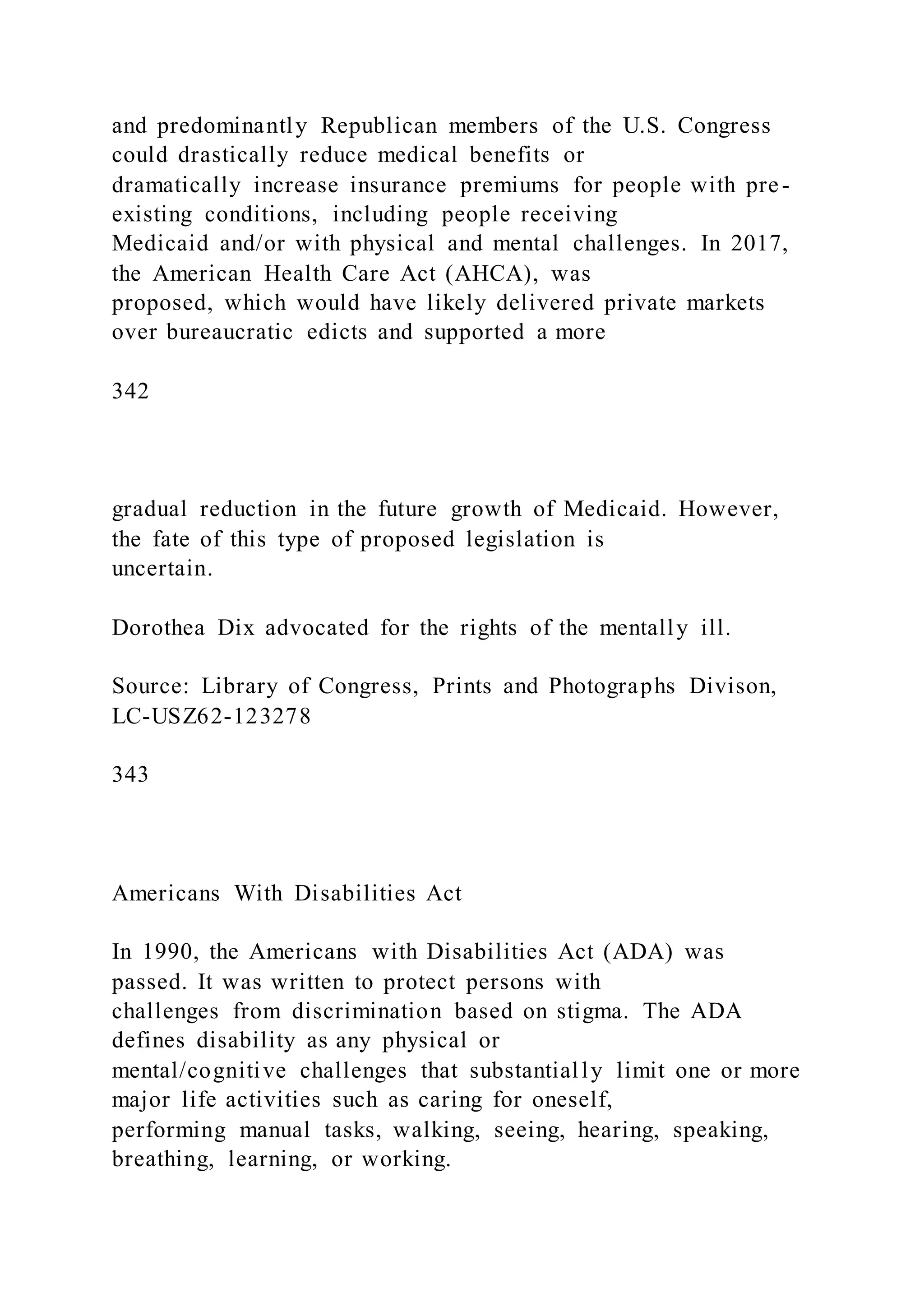 and predominantly Republican members of the U.S. Congress
could drastically reduce medical benefits or
dramatically increase insurance premiums for people with pre-
existing conditions, including people receiving
Medicaid and/or with physical and mental challenges. In 2017,
the American Health Care Act (AHCA), was
proposed, which would have likely delivered private markets
over bureaucratic edicts and supported a more
342
gradual reduction in the future growth of Medicaid. However,
the fate of this type of proposed legislation is
uncertain.
Dorothea Dix advocated for the rights of the mentally ill.
Source: Library of Congress, Prints and Photographs Divison,
LC-USZ62-123278
343
Americans With Disabilities Act
In 1990, the Americans with Disabilities Act (ADA) was
passed. It was written to protect persons with
challenges from discrimination based on stigma. The ADA
defines disability as any physical or
mental/cognitive challenges that substantially limit one or more
major life activities such as caring for oneself,
performing manual tasks, walking, seeing, hearing, speaking,
breathing, learning, or working.
 