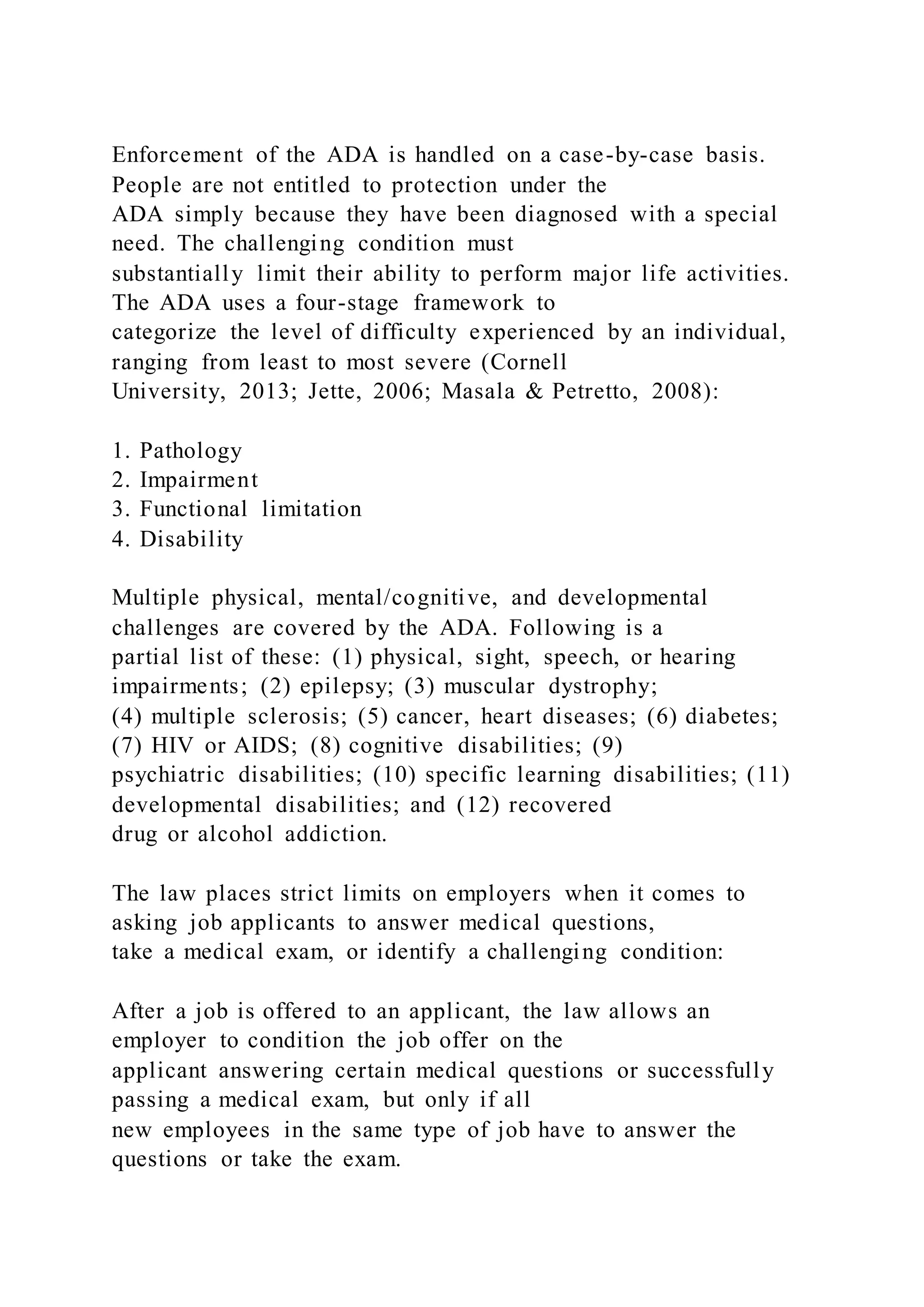 Enforcement of the ADA is handled on a case-by-case basis.
People are not entitled to protection under the
ADA simply because they have been diagnosed with a special
need. The challenging condition must
substantially limit their ability to perform major life activities.
The ADA uses a four-stage framework to
categorize the level of difficulty experienced by an individual,
ranging from least to most severe (Cornell
University, 2013; Jette, 2006; Masala & Petretto, 2008):
1. Pathology
2. Impairment
3. Functional limitation
4. Disability
Multiple physical, mental/cognitive, and developmental
challenges are covered by the ADA. Following is a
partial list of these: (1) physical, sight, speech, or hearing
impairments; (2) epilepsy; (3) muscular dystrophy;
(4) multiple sclerosis; (5) cancer, heart diseases; (6) diabetes;
(7) HIV or AIDS; (8) cognitive disabilities; (9)
psychiatric disabilities; (10) specific learning disabilities; (11)
developmental disabilities; and (12) recovered
drug or alcohol addiction.
The law places strict limits on employers when it comes to
asking job applicants to answer medical questions,
take a medical exam, or identify a challenging condition:
After a job is offered to an applicant, the law allows an
employer to condition the job offer on the
applicant answering certain medical questions or successfully
passing a medical exam, but only if all
new employees in the same type of job have to answer the
questions or take the exam.
 