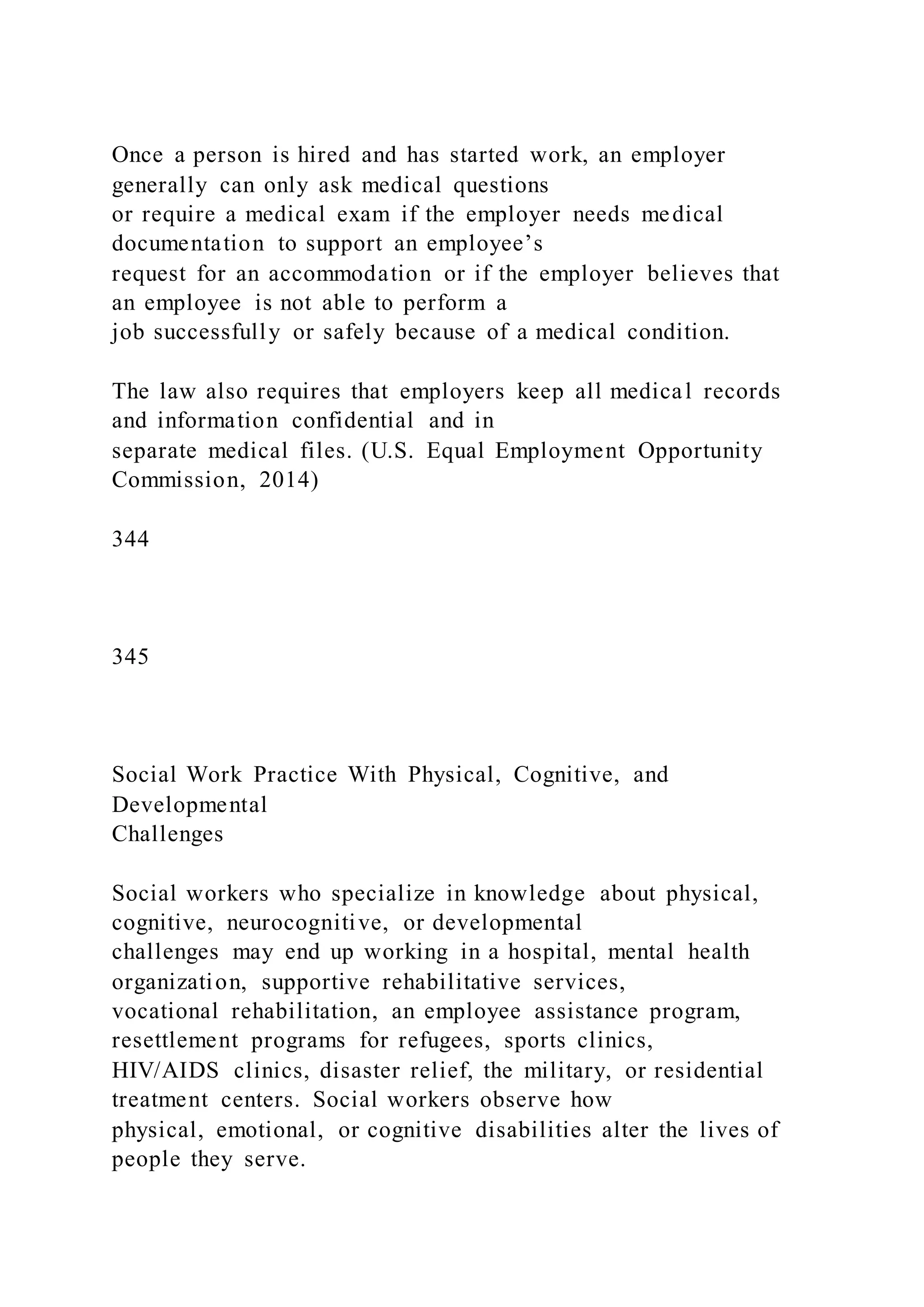 Once a person is hired and has started work, an employer
generally can only ask medical questions
or require a medical exam if the employer needs medical
documentation to support an employee’s
request for an accommodation or if the employer believes that
an employee is not able to perform a
job successfully or safely because of a medical condition.
The law also requires that employers keep all medical records
and information confidential and in
separate medical files. (U.S. Equal Employment Opportunity
Commission, 2014)
344
345
Social Work Practice With Physical, Cognitive, and
Developmental
Challenges
Social workers who specialize in knowledge about physical,
cognitive, neurocognitive, or developmental
challenges may end up working in a hospital, mental health
organization, supportive rehabilitative services,
vocational rehabilitation, an employee assistance program,
resettlement programs for refugees, sports clinics,
HIV/AIDS clinics, disaster relief, the military, or residential
treatment centers. Social workers observe how
physical, emotional, or cognitive disabilities alter the lives of
people they serve.
 