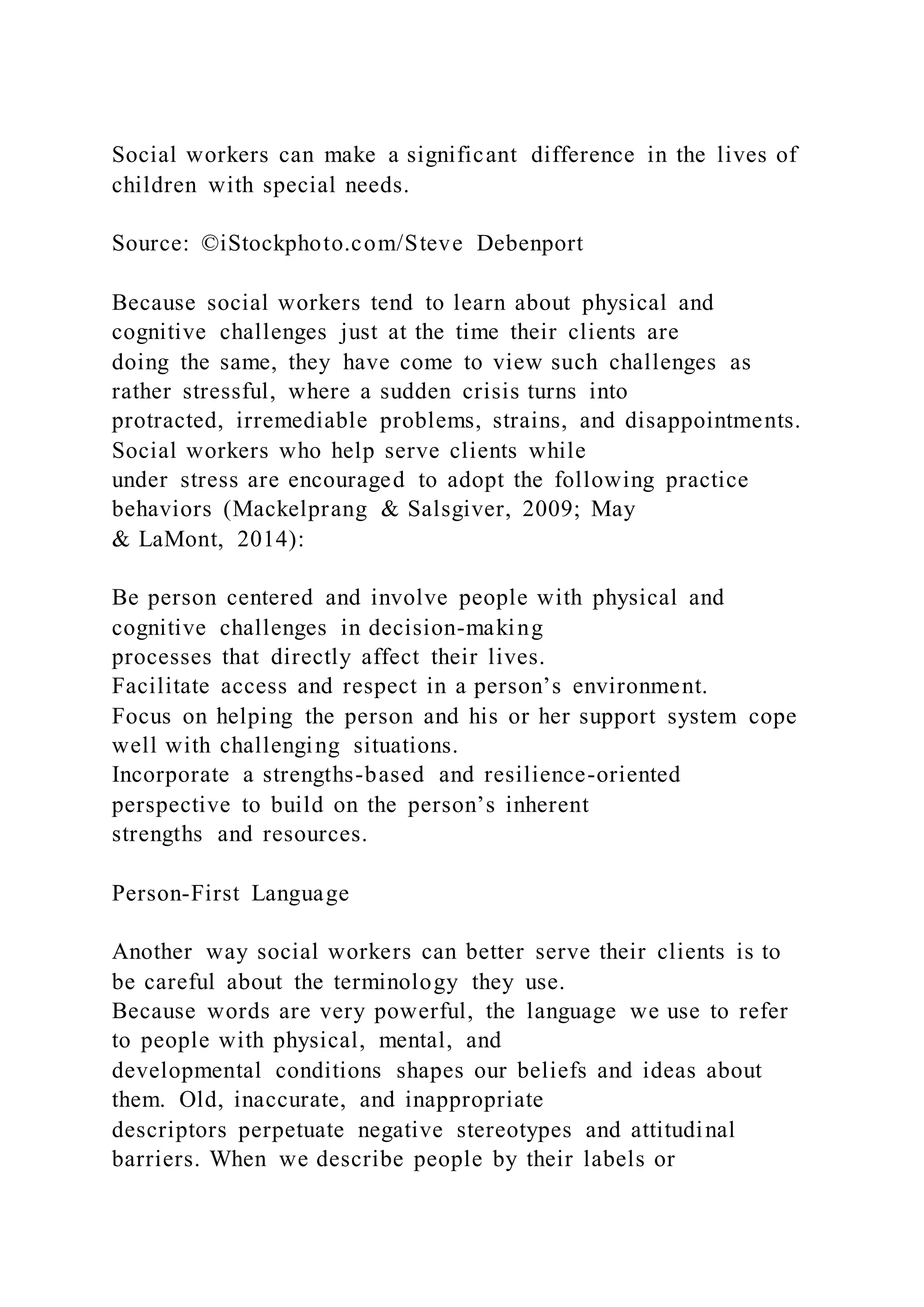Social workers can make a significant difference in the lives of
children with special needs.
Source: ©iStockphoto.com/Steve Debenport
Because social workers tend to learn about physical and
cognitive challenges just at the time their clients are
doing the same, they have come to view such challenges as
rather stressful, where a sudden crisis turns into
protracted, irremediable problems, strains, and disappointments.
Social workers who help serve clients while
under stress are encouraged to adopt the following practice
behaviors (Mackelprang & Salsgiver, 2009; May
& LaMont, 2014):
Be person centered and involve people with physical and
cognitive challenges in decision-making
processes that directly affect their lives.
Facilitate access and respect in a person’s environment.
Focus on helping the person and his or her support system cope
well with challenging situations.
Incorporate a strengths-based and resilience-oriented
perspective to build on the person’s inherent
strengths and resources.
Person-First Language
Another way social workers can better serve their clients is to
be careful about the terminology they use.
Because words are very powerful, the language we use to refer
to people with physical, mental, and
developmental conditions shapes our beliefs and ideas about
them. Old, inaccurate, and inappropriate
descriptors perpetuate negative stereotypes and attitudinal
barriers. When we describe people by their labels or
 