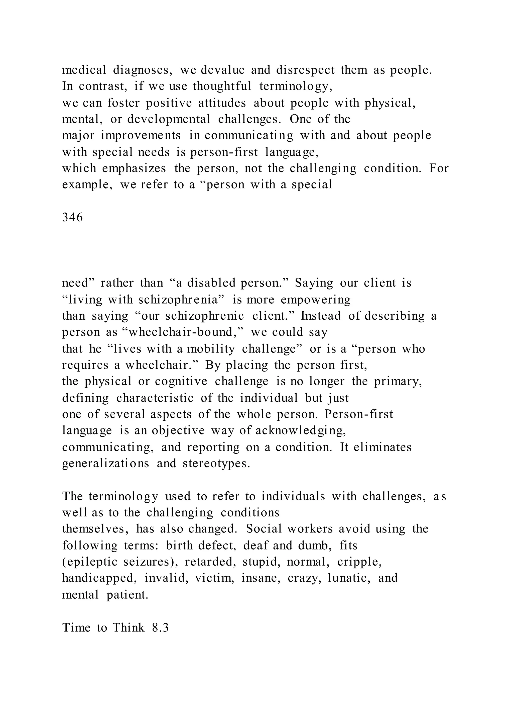 medical diagnoses, we devalue and disrespect them as people.
In contrast, if we use thoughtful terminology,
we can foster positive attitudes about people with physical,
mental, or developmental challenges. One of the
major improvements in communicating with and about people
with special needs is person-first language,
which emphasizes the person, not the challenging condition. For
example, we refer to a “person with a special
346
need” rather than “a disabled person.” Saying our client is
“living with schizophrenia” is more empowering
than saying “our schizophrenic client.” Instead of describing a
person as “wheelchair-bound,” we could say
that he “lives with a mobility challenge” or is a “person who
requires a wheelchair.” By placing the person first,
the physical or cognitive challenge is no longer the primary,
defining characteristic of the individual but just
one of several aspects of the whole person. Person-first
language is an objective way of acknowledging,
communicating, and reporting on a condition. It eliminates
generalizations and stereotypes.
The terminology used to refer to individuals with challenges, as
well as to the challenging conditions
themselves, has also changed. Social workers avoid using the
following terms: birth defect, deaf and dumb, fits
(epileptic seizures), retarded, stupid, normal, cripple,
handicapped, invalid, victim, insane, crazy, lunatic, and
mental patient.
Time to Think 8.3
 