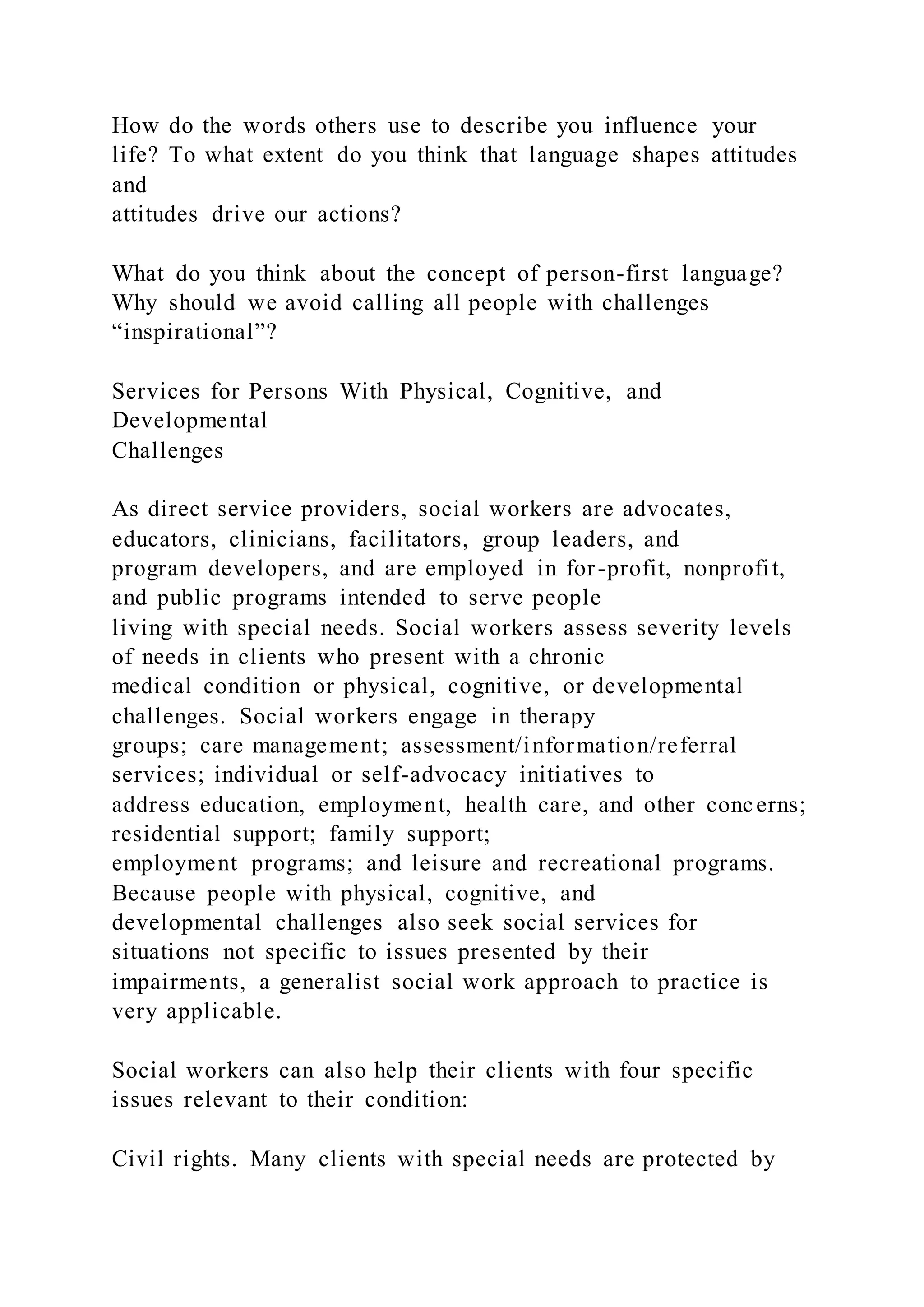 How do the words others use to describe you influence your
life? To what extent do you think that language shapes attitudes
and
attitudes drive our actions?
What do you think about the concept of person-first language?
Why should we avoid calling all people with challenges
“inspirational”?
Services for Persons With Physical, Cognitive, and
Developmental
Challenges
As direct service providers, social workers are advocates,
educators, clinicians, facilitators, group leaders, and
program developers, and are employed in for-profit, nonprofit,
and public programs intended to serve people
living with special needs. Social workers assess severity levels
of needs in clients who present with a chronic
medical condition or physical, cognitive, or developmental
challenges. Social workers engage in therapy
groups; care management; assessment/information/referral
services; individual or self-advocacy initiatives to
address education, employment, health care, and other concerns;
residential support; family support;
employment programs; and leisure and recreational programs.
Because people with physical, cognitive, and
developmental challenges also seek social services for
situations not specific to issues presented by their
impairments, a generalist social work approach to practice is
very applicable.
Social workers can also help their clients with four specific
issues relevant to their condition:
Civil rights. Many clients with special needs are protected by
 