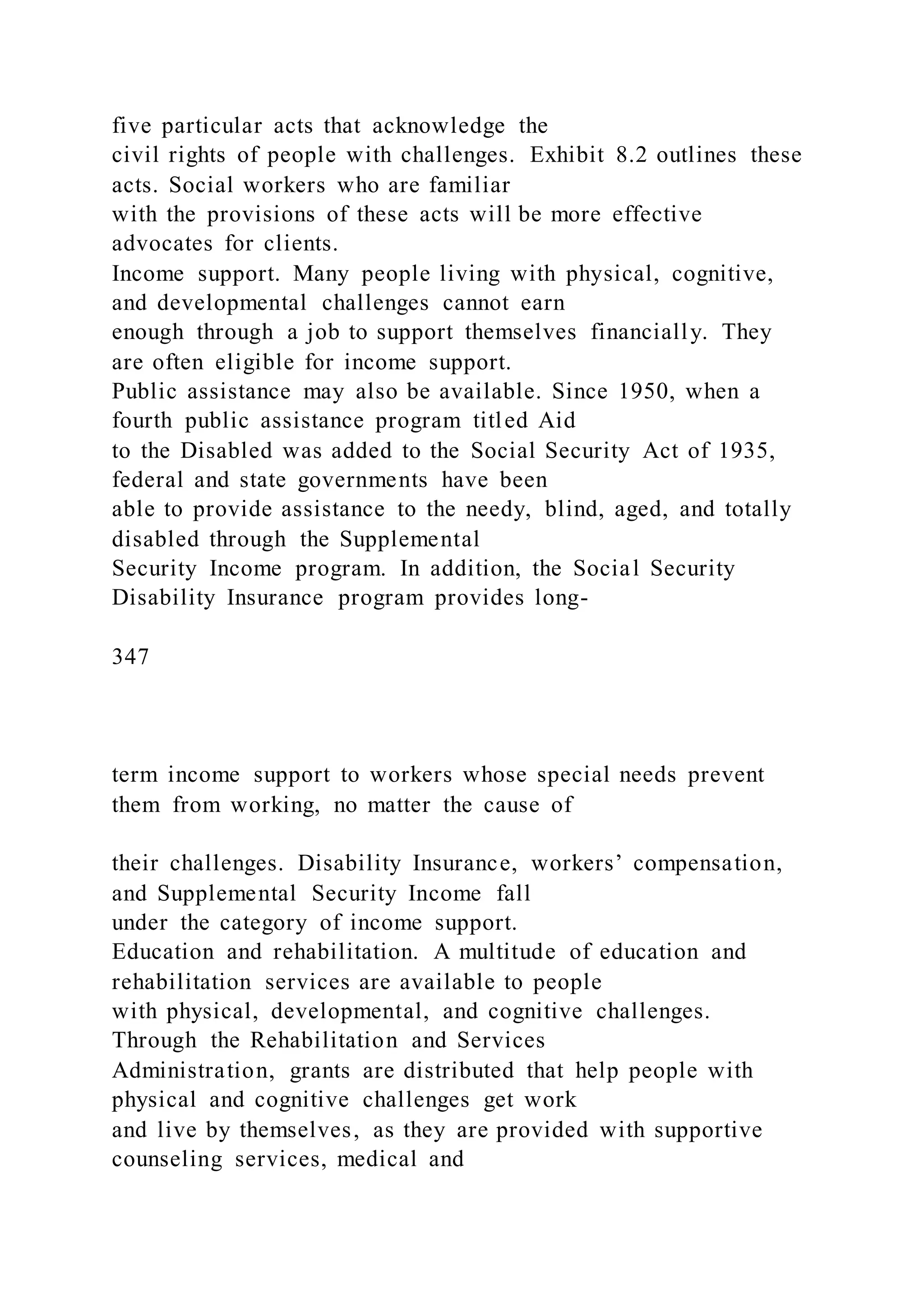 five particular acts that acknowledge the
civil rights of people with challenges. Exhibit 8.2 outlines these
acts. Social workers who are familiar
with the provisions of these acts will be more effective
advocates for clients.
Income support. Many people living with physical, cognitive,
and developmental challenges cannot earn
enough through a job to support themselves financially. They
are often eligible for income support.
Public assistance may also be available. Since 1950, when a
fourth public assistance program titled Aid
to the Disabled was added to the Social Security Act of 1935,
federal and state governments have been
able to provide assistance to the needy, blind, aged, and totally
disabled through the Supplemental
Security Income program. In addition, the Social Security
Disability Insurance program provides long-
347
term income support to workers whose special needs prevent
them from working, no matter the cause of
their challenges. Disability Insurance, workers’ compensation,
and Supplemental Security Income fall
under the category of income support.
Education and rehabilitation. A multitude of education and
rehabilitation services are available to people
with physical, developmental, and cognitive challenges.
Through the Rehabilitation and Services
Administration, grants are distributed that help people with
physical and cognitive challenges get work
and live by themselves, as they are provided with supportive
counseling services, medical and
 