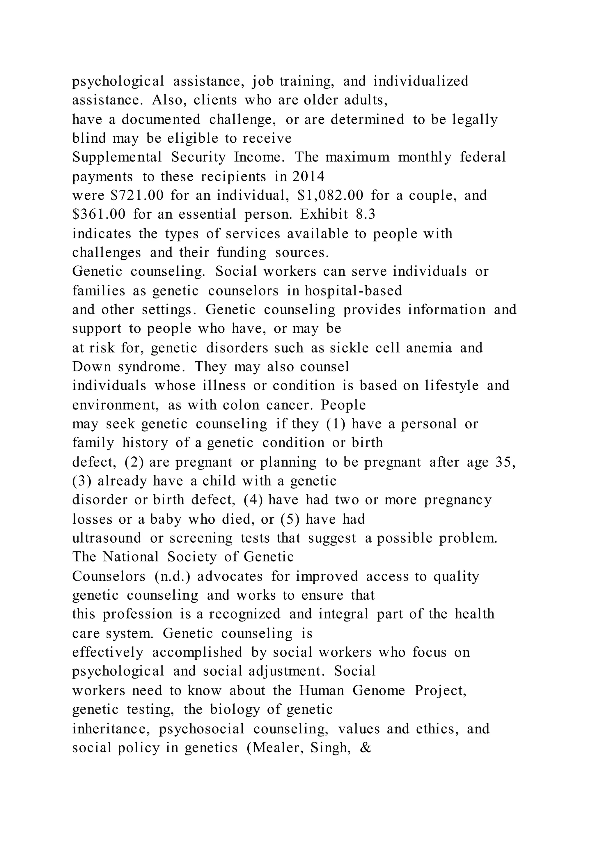 psychological assistance, job training, and individualized
assistance. Also, clients who are older adults,
have a documented challenge, or are determined to be legally
blind may be eligible to receive
Supplemental Security Income. The maximum monthly federal
payments to these recipients in 2014
were $721.00 for an individual, $1,082.00 for a couple, and
$361.00 for an essential person. Exhibit 8.3
indicates the types of services available to people with
challenges and their funding sources.
Genetic counseling. Social workers can serve individuals or
families as genetic counselors in hospital-based
and other settings. Genetic counseling provides information and
support to people who have, or may be
at risk for, genetic disorders such as sickle cell anemia and
Down syndrome. They may also counsel
individuals whose illness or condition is based on lifestyle and
environment, as with colon cancer. People
may seek genetic counseling if they (1) have a personal or
family history of a genetic condition or birth
defect, (2) are pregnant or planning to be pregnant after age 35,
(3) already have a child with a genetic
disorder or birth defect, (4) have had two or more pregnancy
losses or a baby who died, or (5) have had
ultrasound or screening tests that suggest a possible problem.
The National Society of Genetic
Counselors (n.d.) advocates for improved access to quality
genetic counseling and works to ensure that
this profession is a recognized and integral part of the health
care system. Genetic counseling is
effectively accomplished by social workers who focus on
psychological and social adjustment. Social
workers need to know about the Human Genome Project,
genetic testing, the biology of genetic
inheritance, psychosocial counseling, values and ethics, and
social policy in genetics (Mealer, Singh, &
 