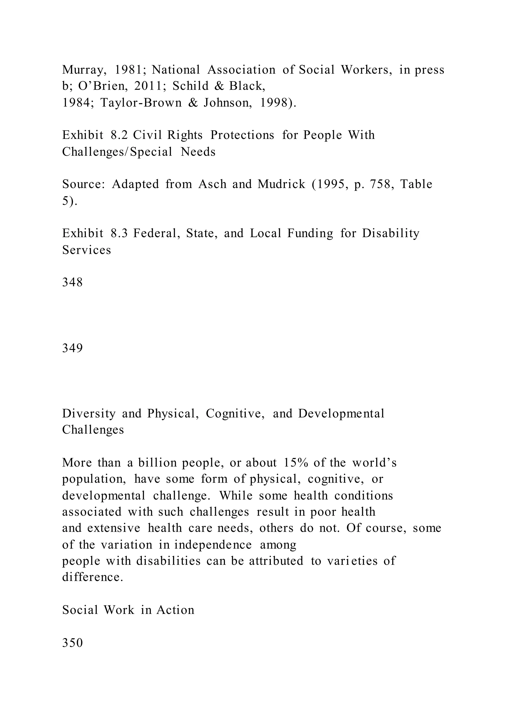 Murray, 1981; National Association of Social Workers, in press
b; O’Brien, 2011; Schild & Black,
1984; Taylor-Brown & Johnson, 1998).
Exhibit 8.2 Civil Rights Protections for People With
Challenges/Special Needs
Source: Adapted from Asch and Mudrick (1995, p. 758, Table
5).
Exhibit 8.3 Federal, State, and Local Funding for Disability
Services
348
349
Diversity and Physical, Cognitive, and Developmental
Challenges
More than a billion people, or about 15% of the world’s
population, have some form of physical, cognitive, or
developmental challenge. While some health conditions
associated with such challenges result in poor health
and extensive health care needs, others do not. Of course, some
of the variation in independence among
people with disabilities can be attributed to varieties of
difference.
Social Work in Action
350
 