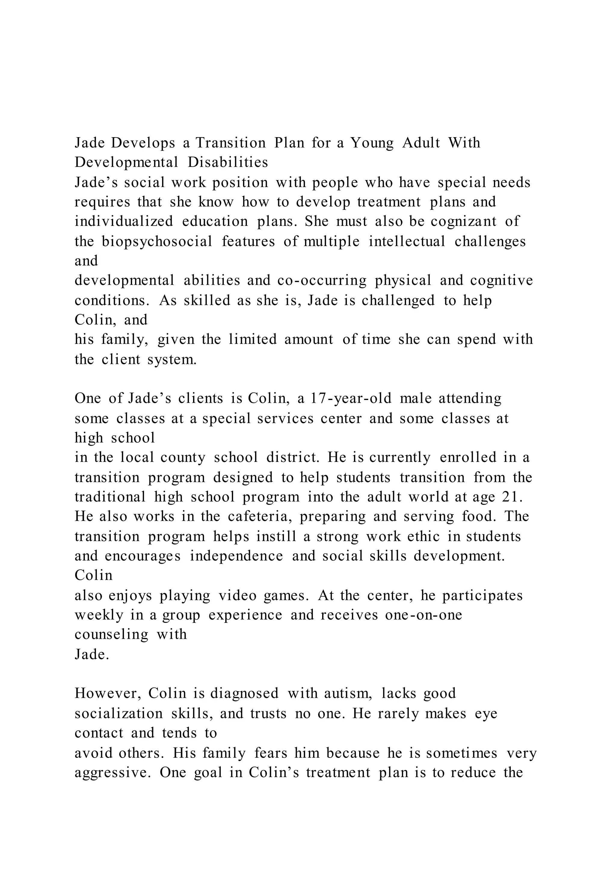 Jade Develops a Transition Plan for a Young Adult With
Developmental Disabilities
Jade’s social work position with people who have special needs
requires that she know how to develop treatment plans and
individualized education plans. She must also be cognizant of
the biopsychosocial features of multiple intellectual challenges
and
developmental abilities and co-occurring physical and cognitive
conditions. As skilled as she is, Jade is challenged to help
Colin, and
his family, given the limited amount of time she can spend with
the client system.
One of Jade’s clients is Colin, a 17-year-old male attending
some classes at a special services center and some classes at
high school
in the local county school district. He is currently enrolled in a
transition program designed to help students transition from the
traditional high school program into the adult world at age 21.
He also works in the cafeteria, preparing and serving food. The
transition program helps instill a strong work ethic in students
and encourages independence and social skills development.
Colin
also enjoys playing video games. At the center, he participates
weekly in a group experience and receives one-on-one
counseling with
Jade.
However, Colin is diagnosed with autism, lacks good
socialization skills, and trusts no one. He rarely makes eye
contact and tends to
avoid others. His family fears him because he is sometimes very
aggressive. One goal in Colin’s treatment plan is to reduce the
 