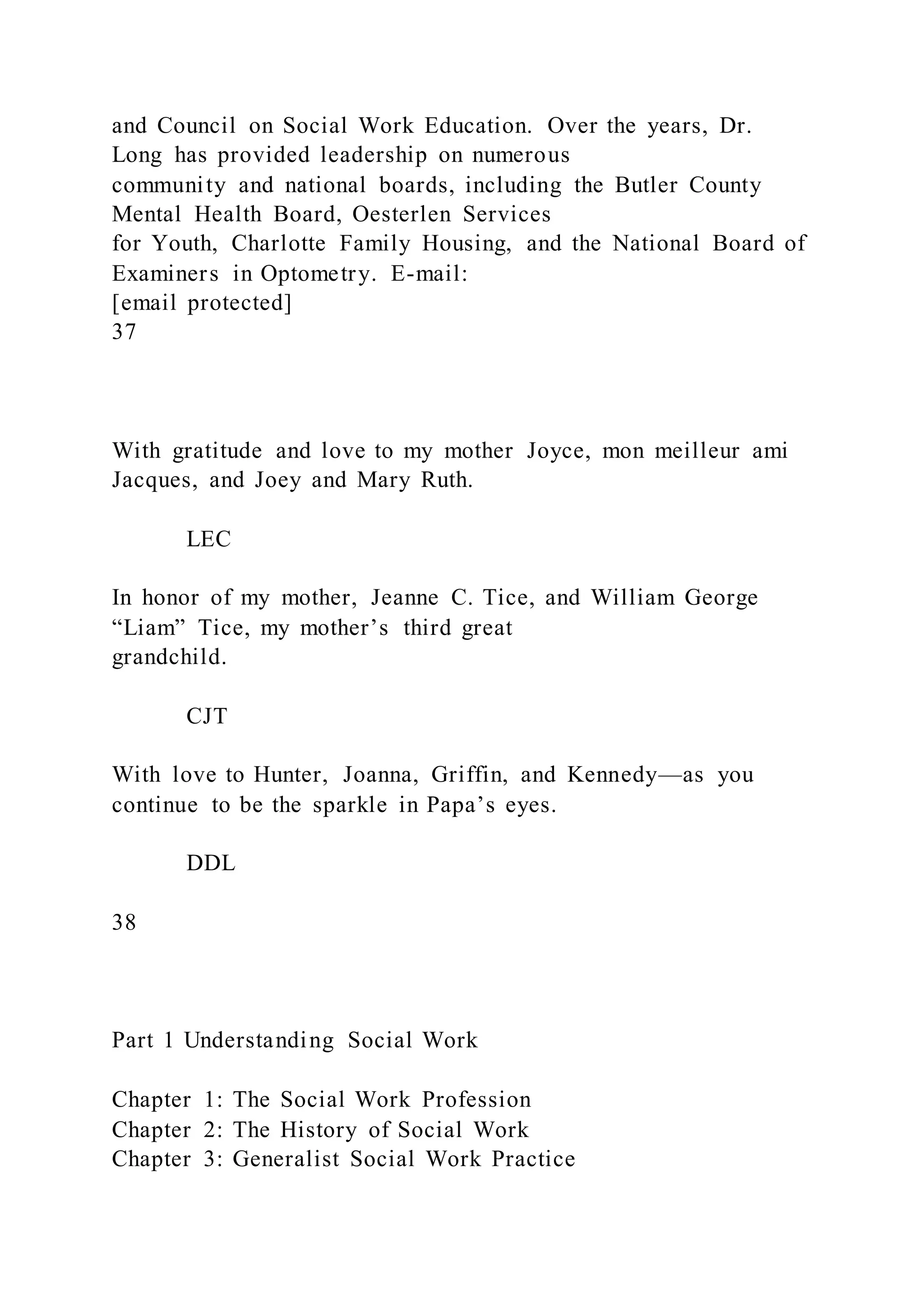and Council on Social Work Education. Over the years, Dr.
Long has provided leadership on numerous
community and national boards, including the Butler County
Mental Health Board, Oesterlen Services
for Youth, Charlotte Family Housing, and the National Board of
Examiners in Optometry. E-mail:
[email protected]
37
With gratitude and love to my mother Joyce, mon meilleur ami
Jacques, and Joey and Mary Ruth.
LEC
In honor of my mother, Jeanne C. Tice, and William George
“Liam” Tice, my mother’s third great
grandchild.
CJT
With love to Hunter, Joanna, Griffin, and Kennedy—as you
continue to be the sparkle in Papa’s eyes.
DDL
38
Part 1 Understanding Social Work
Chapter 1: The Social Work Profession
Chapter 2: The History of Social Work
Chapter 3: Generalist Social Work Practice
 
