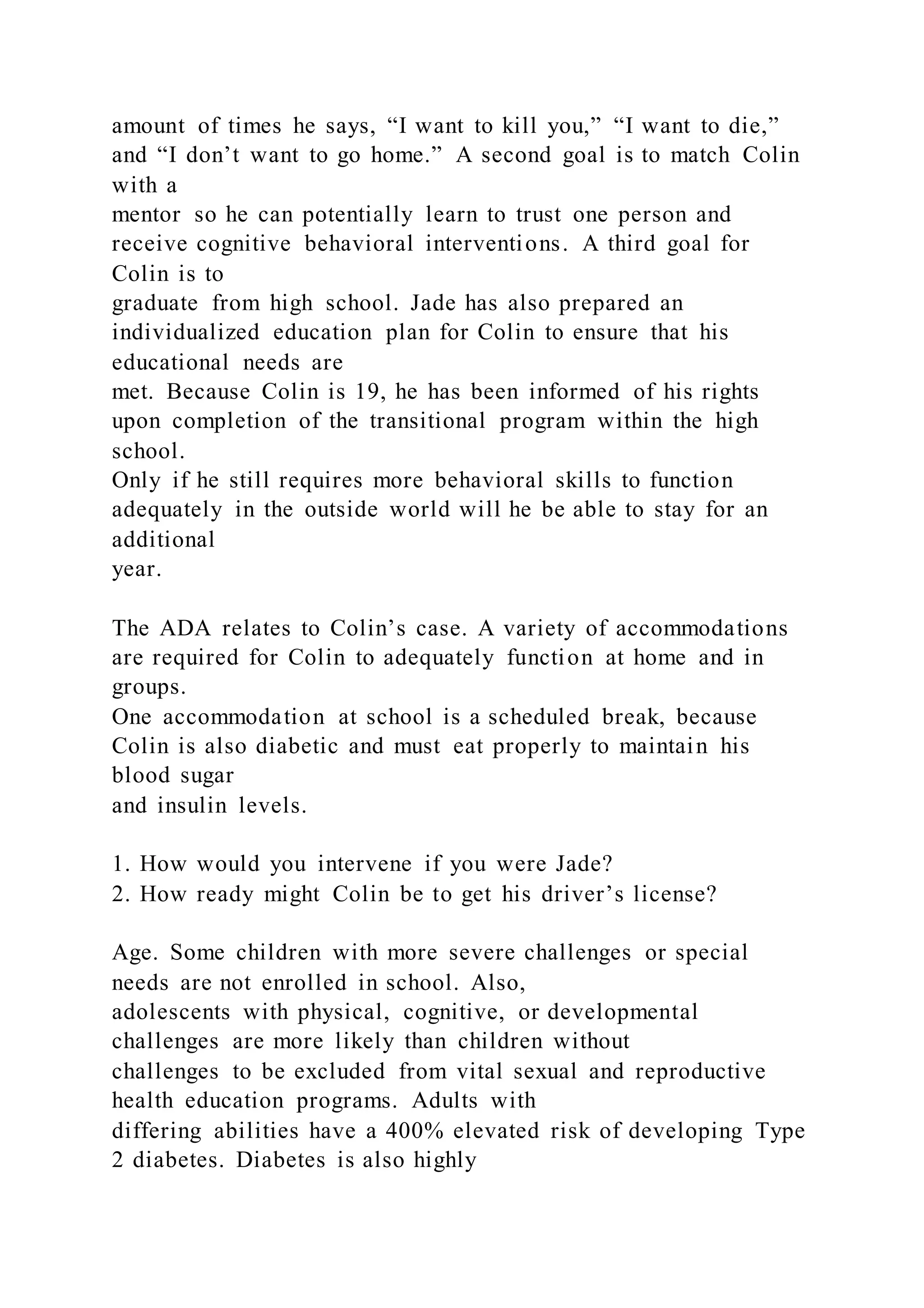 amount of times he says, “I want to kill you,” “I want to die,”
and “I don’t want to go home.” A second goal is to match Colin
with a
mentor so he can potentially learn to trust one person and
receive cognitive behavioral interventions. A third goal for
Colin is to
graduate from high school. Jade has also prepared an
individualized education plan for Colin to ensure that his
educational needs are
met. Because Colin is 19, he has been informed of his rights
upon completion of the transitional program within the high
school.
Only if he still requires more behavioral skills to function
adequately in the outside world will he be able to stay for an
additional
year.
The ADA relates to Colin’s case. A variety of accommodations
are required for Colin to adequately function at home and in
groups.
One accommodation at school is a scheduled break, because
Colin is also diabetic and must eat properly to maintain his
blood sugar
and insulin levels.
1. How would you intervene if you were Jade?
2. How ready might Colin be to get his driver’s license?
Age. Some children with more severe challenges or special
needs are not enrolled in school. Also,
adolescents with physical, cognitive, or developmental
challenges are more likely than children without
challenges to be excluded from vital sexual and reproductive
health education programs. Adults with
differing abilities have a 400% elevated risk of developing Type
2 diabetes. Diabetes is also highly
 