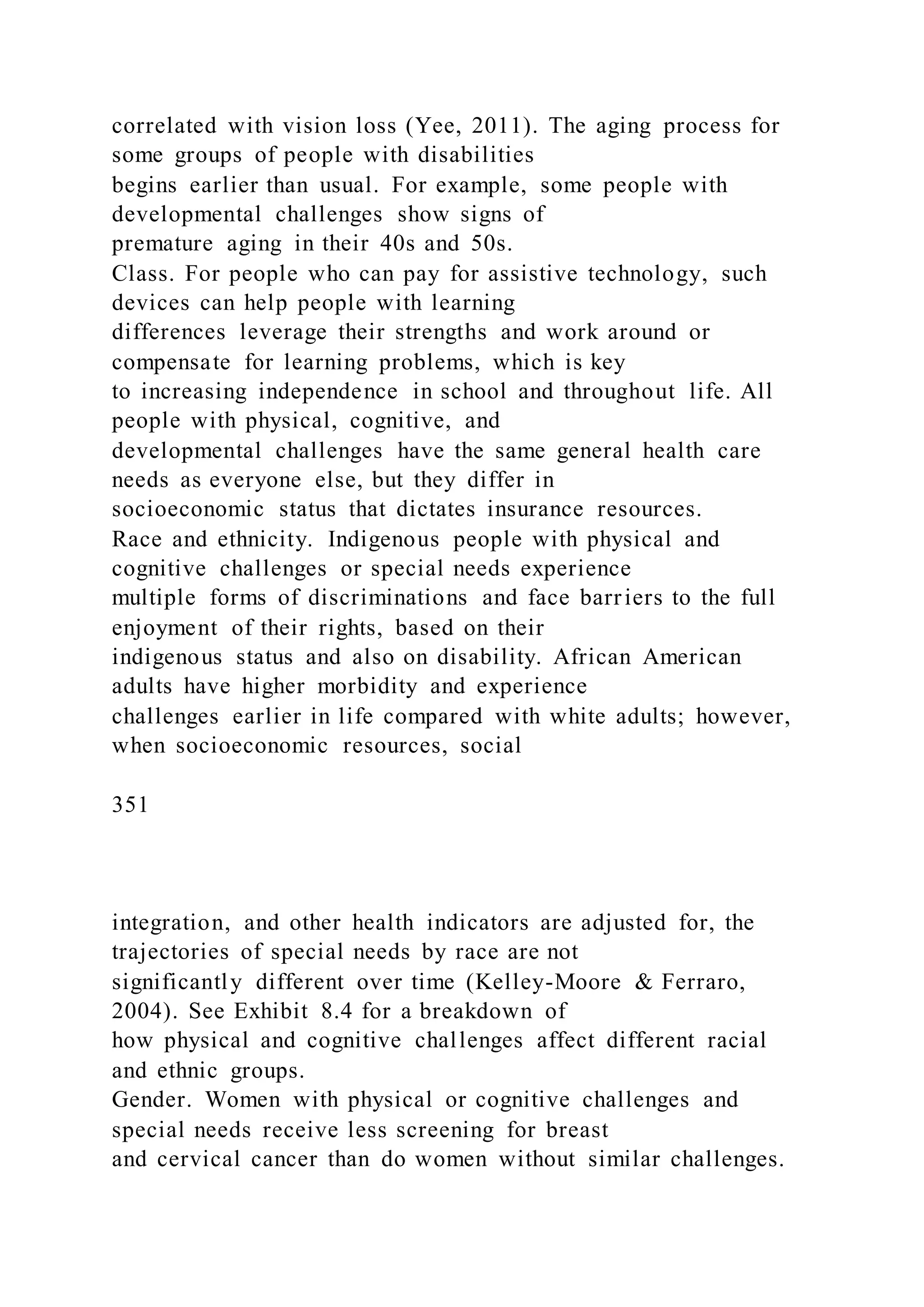 correlated with vision loss (Yee, 2011). The aging process for
some groups of people with disabilities
begins earlier than usual. For example, some people with
developmental challenges show signs of
premature aging in their 40s and 50s.
Class. For people who can pay for assistive technology, such
devices can help people with learning
differences leverage their strengths and work around or
compensate for learning problems, which is key
to increasing independence in school and throughout life. All
people with physical, cognitive, and
developmental challenges have the same general health care
needs as everyone else, but they differ in
socioeconomic status that dictates insurance resources.
Race and ethnicity. Indigenous people with physical and
cognitive challenges or special needs experience
multiple forms of discriminations and face barriers to the full
enjoyment of their rights, based on their
indigenous status and also on disability. African American
adults have higher morbidity and experience
challenges earlier in life compared with white adults; however,
when socioeconomic resources, social
351
integration, and other health indicators are adjusted for, the
trajectories of special needs by race are not
significantly different over time (Kelley-Moore & Ferraro,
2004). See Exhibit 8.4 for a breakdown of
how physical and cognitive challenges affect different racial
and ethnic groups.
Gender. Women with physical or cognitive challenges and
special needs receive less screening for breast
and cervical cancer than do women without similar challenges.
 