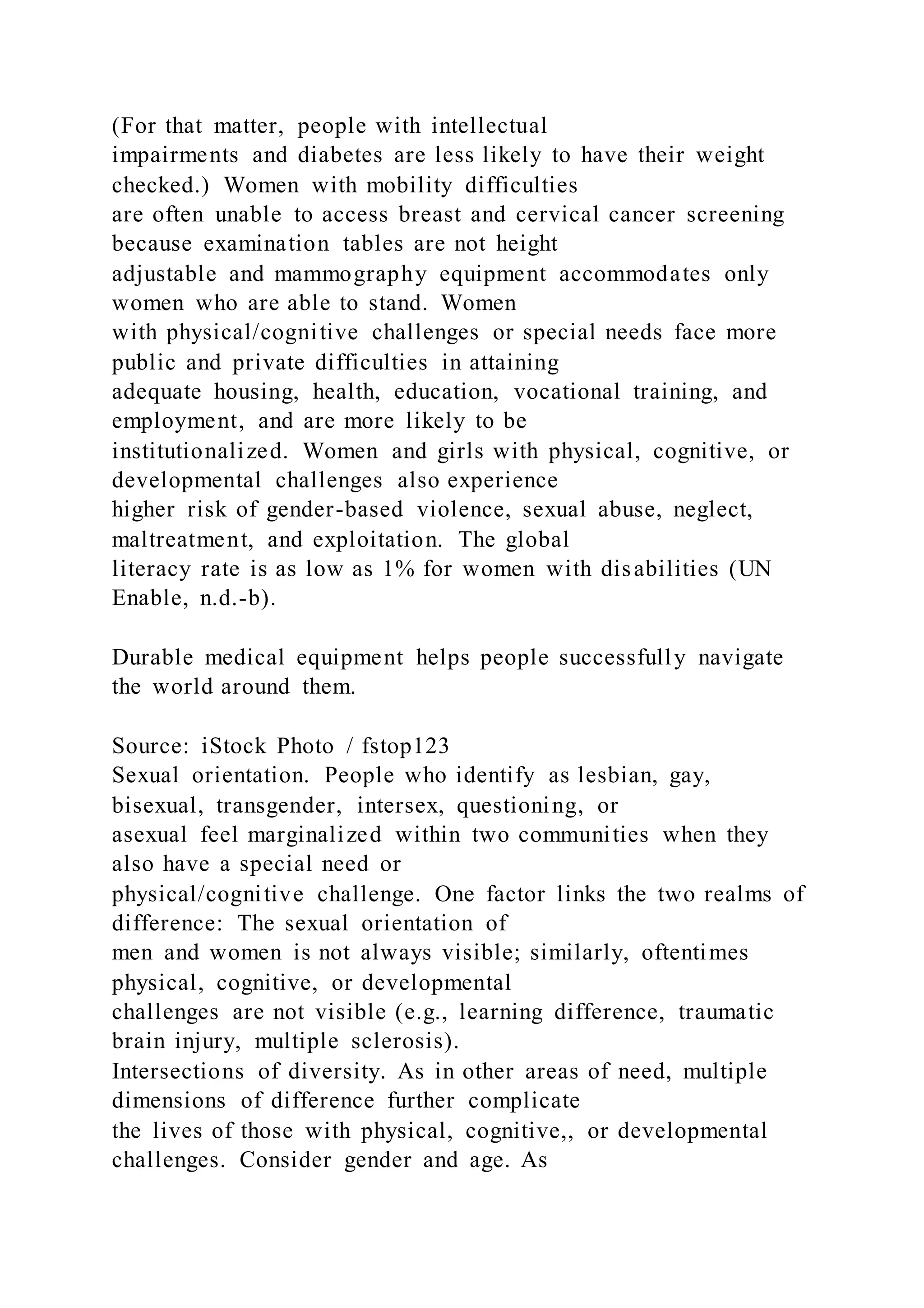 (For that matter, people with intellectual
impairments and diabetes are less likely to have their weight
checked.) Women with mobility difficulties
are often unable to access breast and cervical cancer screening
because examination tables are not height
adjustable and mammography equipment accommodates only
women who are able to stand. Women
with physical/cognitive challenges or special needs face more
public and private difficulties in attaining
adequate housing, health, education, vocational training, and
employment, and are more likely to be
institutionalized. Women and girls with physical, cognitive, or
developmental challenges also experience
higher risk of gender-based violence, sexual abuse, neglect,
maltreatment, and exploitation. The global
literacy rate is as low as 1% for women with disabilities (UN
Enable, n.d.-b).
Durable medical equipment helps people successfully navigate
the world around them.
Source: iStock Photo / fstop123
Sexual orientation. People who identify as lesbian, gay,
bisexual, transgender, intersex, questioning, or
asexual feel marginalized within two communities when they
also have a special need or
physical/cognitive challenge. One factor links the two realms of
difference: The sexual orientation of
men and women is not always visible; similarly, oftentimes
physical, cognitive, or developmental
challenges are not visible (e.g., learning difference, traumatic
brain injury, multiple sclerosis).
Intersections of diversity. As in other areas of need, multiple
dimensions of difference further complicate
the lives of those with physical, cognitive,, or developmental
challenges. Consider gender and age. As
 