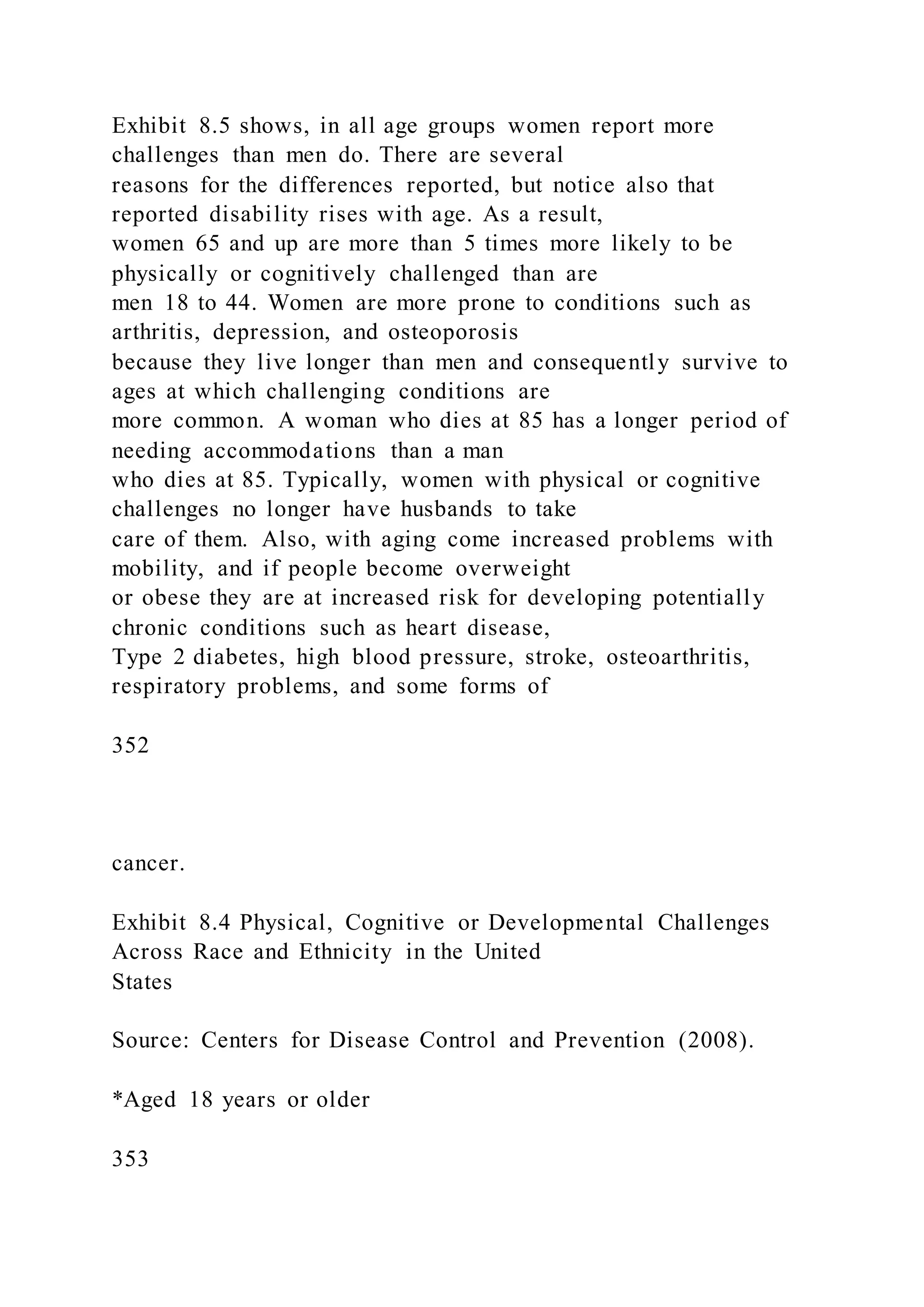 Exhibit 8.5 shows, in all age groups women report more
challenges than men do. There are several
reasons for the differences reported, but notice also that
reported disability rises with age. As a result,
women 65 and up are more than 5 times more likely to be
physically or cognitively challenged than are
men 18 to 44. Women are more prone to conditions such as
arthritis, depression, and osteoporosis
because they live longer than men and consequently survive to
ages at which challenging conditions are
more common. A woman who dies at 85 has a longer period of
needing accommodations than a man
who dies at 85. Typically, women with physical or cognitive
challenges no longer have husbands to take
care of them. Also, with aging come increased problems with
mobility, and if people become overweight
or obese they are at increased risk for developing potentially
chronic conditions such as heart disease,
Type 2 diabetes, high blood pressure, stroke, osteoarthritis,
respiratory problems, and some forms of
352
cancer.
Exhibit 8.4 Physical, Cognitive or Developmental Challenges
Across Race and Ethnicity in the United
States
Source: Centers for Disease Control and Prevention (2008).
*Aged 18 years or older
353
 