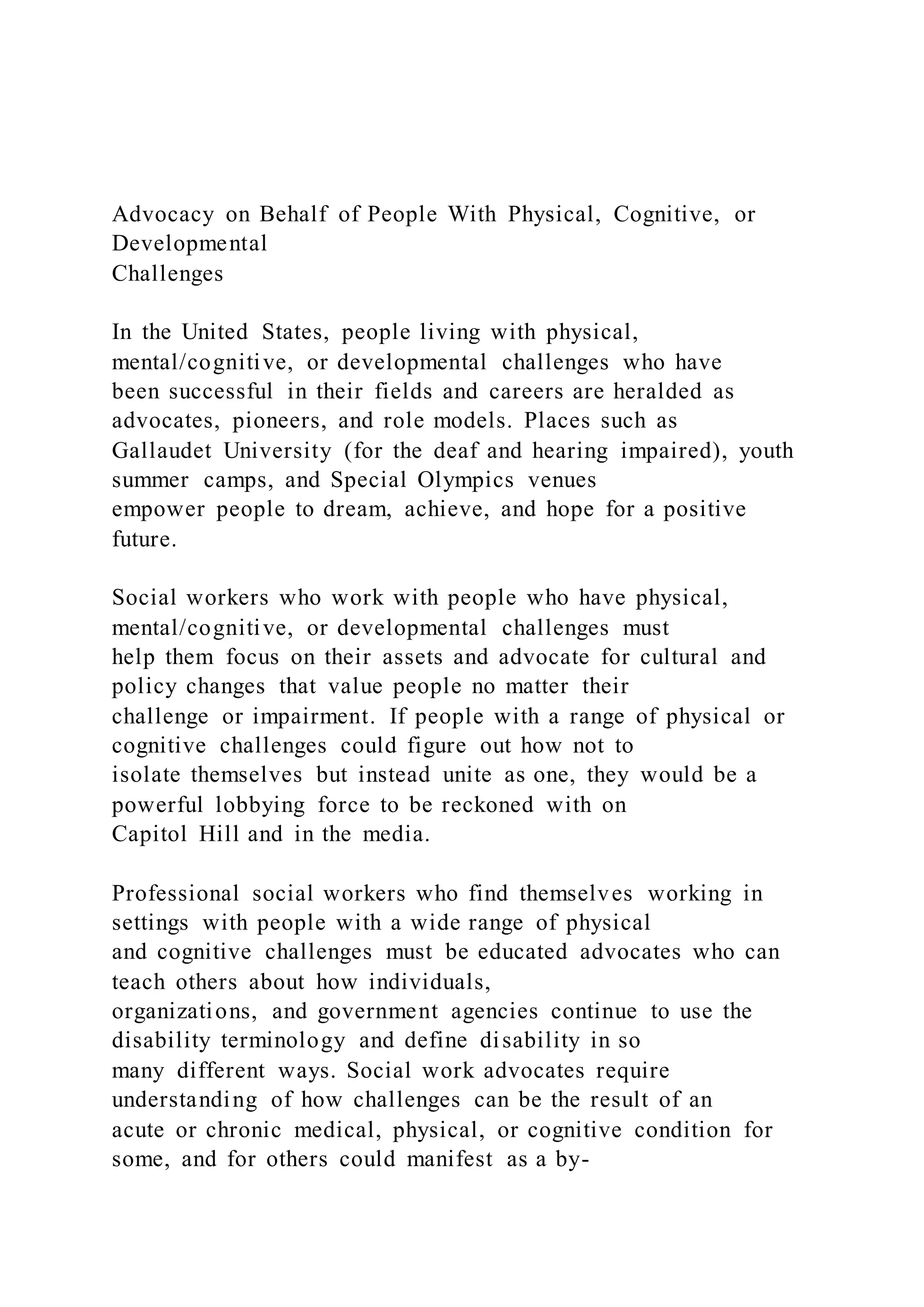 Advocacy on Behalf of People With Physical, Cognitive, or
Developmental
Challenges
In the United States, people living with physical,
mental/cognitive, or developmental challenges who have
been successful in their fields and careers are heralded as
advocates, pioneers, and role models. Places such as
Gallaudet University (for the deaf and hearing impaired), youth
summer camps, and Special Olympics venues
empower people to dream, achieve, and hope for a positive
future.
Social workers who work with people who have physical,
mental/cognitive, or developmental challenges must
help them focus on their assets and advocate for cultural and
policy changes that value people no matter their
challenge or impairment. If people with a range of physical or
cognitive challenges could figure out how not to
isolate themselves but instead unite as one, they would be a
powerful lobbying force to be reckoned with on
Capitol Hill and in the media.
Professional social workers who find themselves working in
settings with people with a wide range of physical
and cognitive challenges must be educated advocates who can
teach others about how individuals,
organizations, and government agencies continue to use the
disability terminology and define disability in so
many different ways. Social work advocates require
understanding of how challenges can be the result of an
acute or chronic medical, physical, or cognitive condition for
some, and for others could manifest as a by-
 