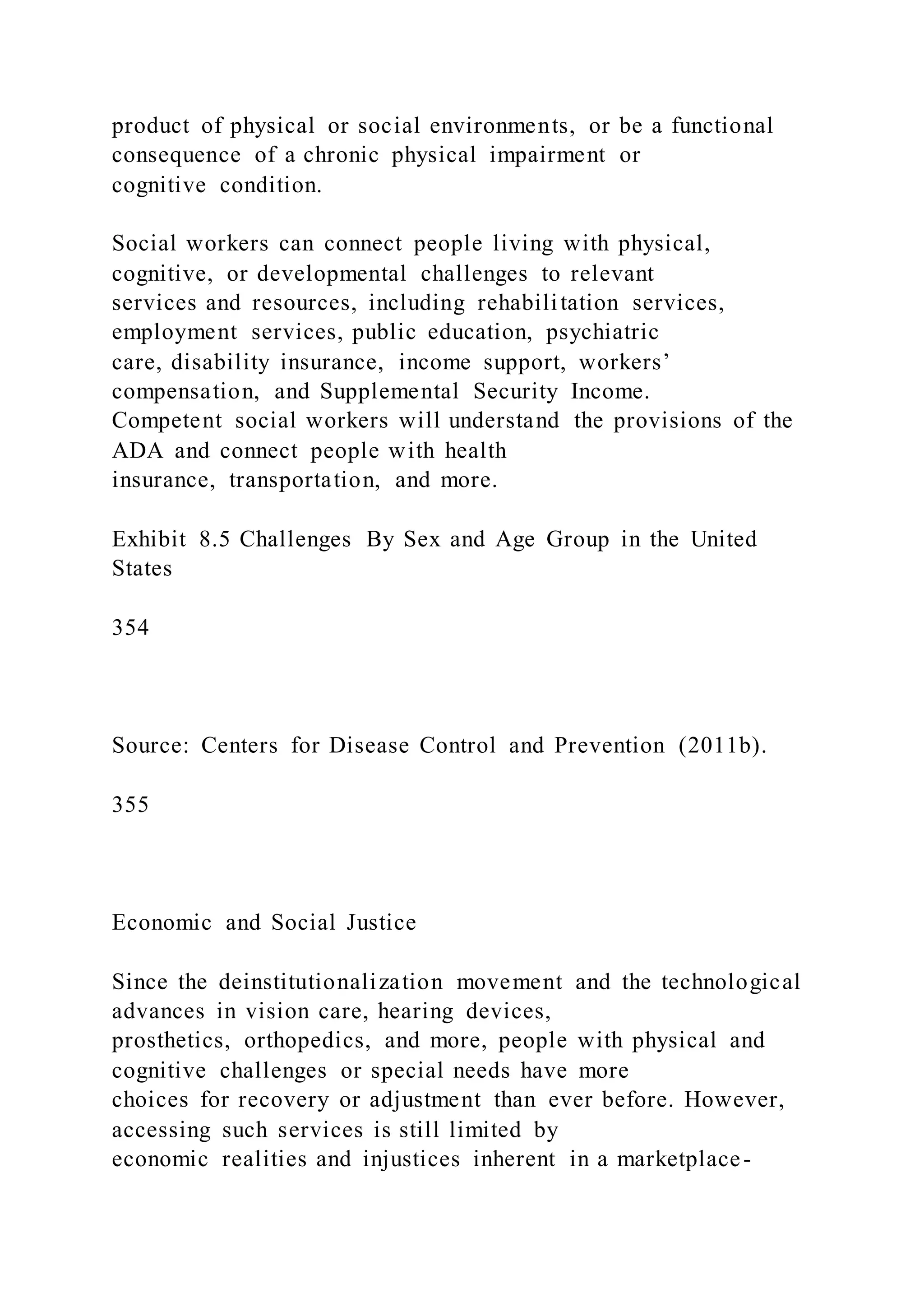 product of physical or social environments, or be a functional
consequence of a chronic physical impairment or
cognitive condition.
Social workers can connect people living with physical,
cognitive, or developmental challenges to relevant
services and resources, including rehabilitation services,
employment services, public education, psychiatric
care, disability insurance, income support, workers’
compensation, and Supplemental Security Income.
Competent social workers will understand the provisions of the
ADA and connect people with health
insurance, transportation, and more.
Exhibit 8.5 Challenges By Sex and Age Group in the United
States
354
Source: Centers for Disease Control and Prevention (2011b).
355
Economic and Social Justice
Since the deinstitutionalization movement and the technological
advances in vision care, hearing devices,
prosthetics, orthopedics, and more, people with physical and
cognitive challenges or special needs have more
choices for recovery or adjustment than ever before. However,
accessing such services is still limited by
economic realities and injustices inherent in a marketplace-
 