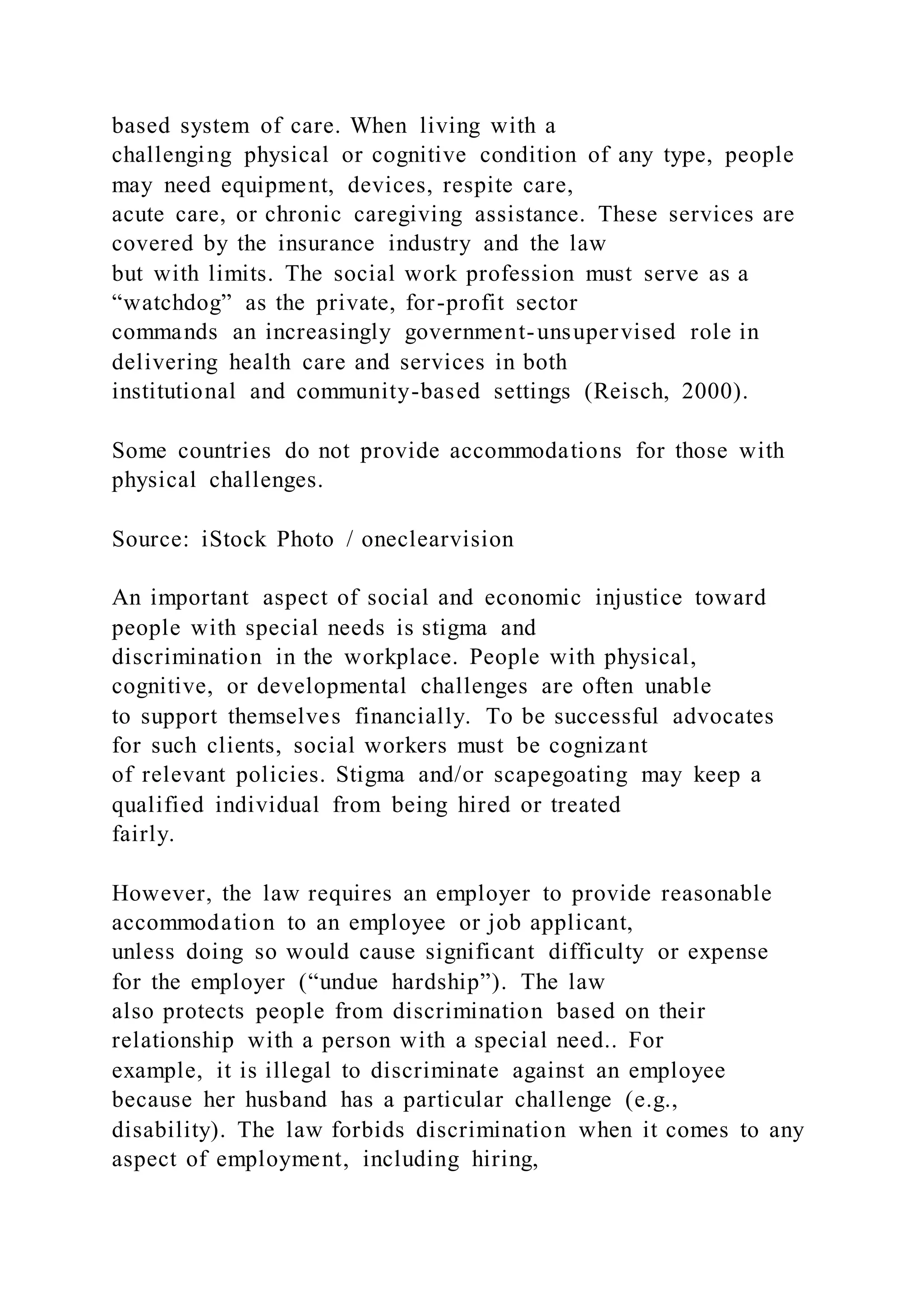 based system of care. When living with a
challenging physical or cognitive condition of any type, people
may need equipment, devices, respite care,
acute care, or chronic caregiving assistance. These services are
covered by the insurance industry and the law
but with limits. The social work profession must serve as a
“watchdog” as the private, for-profit sector
commands an increasingly government-unsupervised role in
delivering health care and services in both
institutional and community-based settings (Reisch, 2000).
Some countries do not provide accommodations for those with
physical challenges.
Source: iStock Photo / oneclearvision
An important aspect of social and economic injustice toward
people with special needs is stigma and
discrimination in the workplace. People with physical,
cognitive, or developmental challenges are often unable
to support themselves financially. To be successful advocates
for such clients, social workers must be cognizant
of relevant policies. Stigma and/or scapegoating may keep a
qualified individual from being hired or treated
fairly.
However, the law requires an employer to provide reasonable
accommodation to an employee or job applicant,
unless doing so would cause significant difficulty or expense
for the employer (“undue hardship”). The law
also protects people from discrimination based on their
relationship with a person with a special need.. For
example, it is illegal to discriminate against an employee
because her husband has a particular challenge (e.g.,
disability). The law forbids discrimination when it comes to any
aspect of employment, including hiring,
 