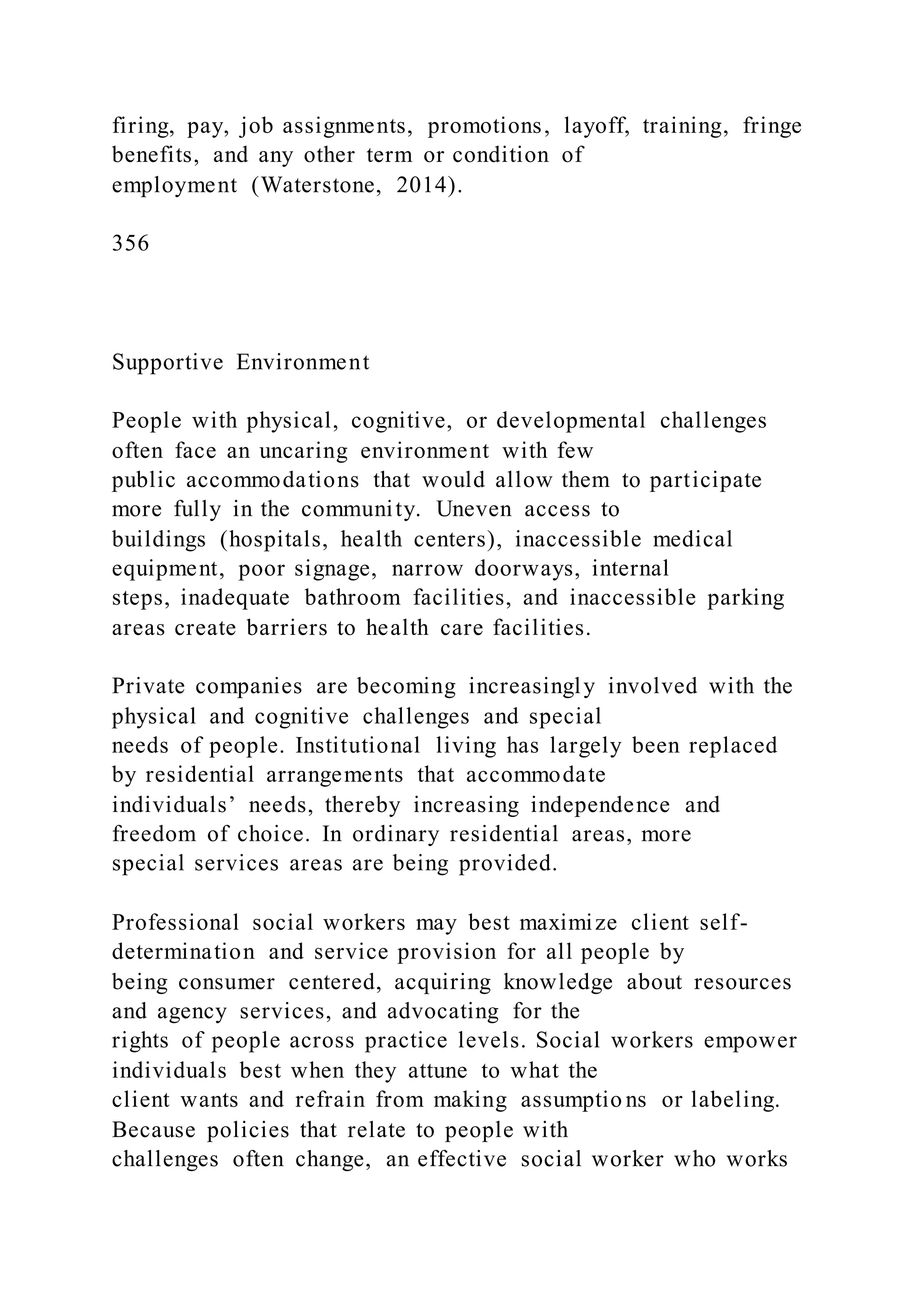 firing, pay, job assignments, promotions, layoff, training, fringe
benefits, and any other term or condition of
employment (Waterstone, 2014).
356
Supportive Environment
People with physical, cognitive, or developmental challenges
often face an uncaring environment with few
public accommodations that would allow them to participate
more fully in the community. Uneven access to
buildings (hospitals, health centers), inaccessible medical
equipment, poor signage, narrow doorways, internal
steps, inadequate bathroom facilities, and inaccessible parking
areas create barriers to health care facilities.
Private companies are becoming increasingly involved with the
physical and cognitive challenges and special
needs of people. Institutional living has largely been replaced
by residential arrangements that accommodate
individuals’ needs, thereby increasing independence and
freedom of choice. In ordinary residential areas, more
special services areas are being provided.
Professional social workers may best maximize client self-
determination and service provision for all people by
being consumer centered, acquiring knowledge about resources
and agency services, and advocating for the
rights of people across practice levels. Social workers empower
individuals best when they attune to what the
client wants and refrain from making assumptio ns or labeling.
Because policies that relate to people with
challenges often change, an effective social worker who works
 