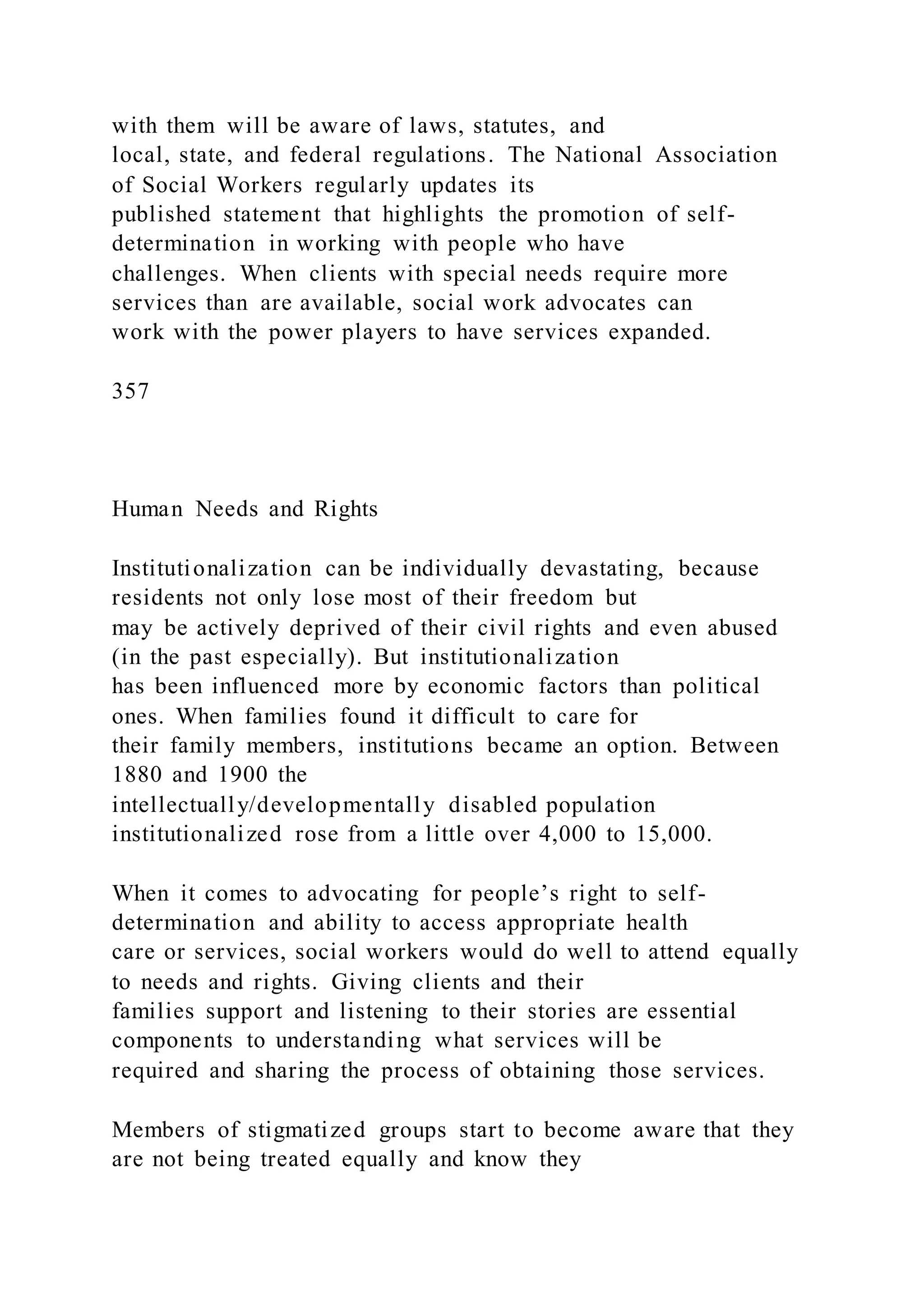 with them will be aware of laws, statutes, and
local, state, and federal regulations. The National Association
of Social Workers regularly updates its
published statement that highlights the promotion of self-
determination in working with people who have
challenges. When clients with special needs require more
services than are available, social work advocates can
work with the power players to have services expanded.
357
Human Needs and Rights
Institutionalization can be individually devastating, because
residents not only lose most of their freedom but
may be actively deprived of their civil rights and even abused
(in the past especially). But institutionalization
has been influenced more by economic factors than political
ones. When families found it difficult to care for
their family members, institutions became an option. Between
1880 and 1900 the
intellectually/developmentally disabled population
institutionalized rose from a little over 4,000 to 15,000.
When it comes to advocating for people’s right to self-
determination and ability to access appropriate health
care or services, social workers would do well to attend equally
to needs and rights. Giving clients and their
families support and listening to their stories are essential
components to understanding what services will be
required and sharing the process of obtaining those services.
Members of stigmatized groups start to become aware that they
are not being treated equally and know they
 