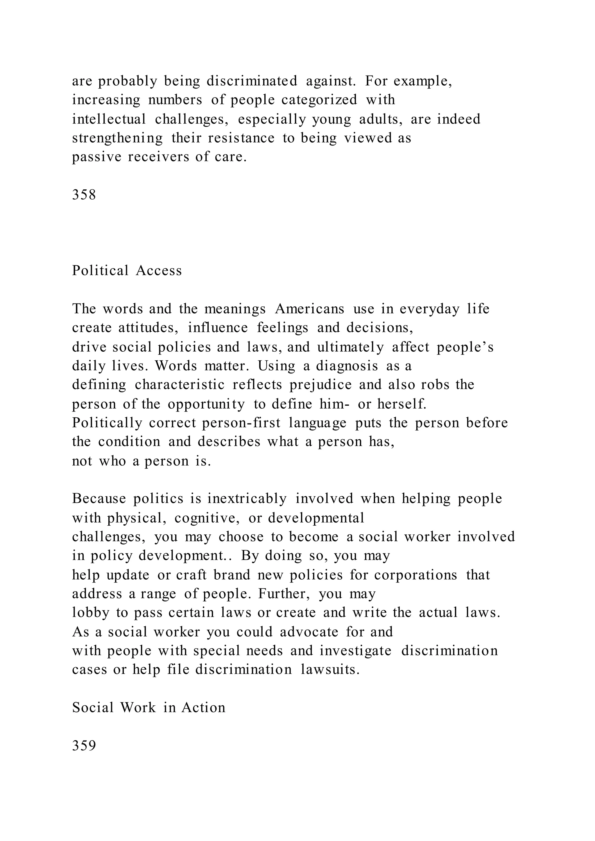 are probably being discriminated against. For example,
increasing numbers of people categorized with
intellectual challenges, especially young adults, are indeed
strengthening their resistance to being viewed as
passive receivers of care.
358
Political Access
The words and the meanings Americans use in everyday life
create attitudes, influence feelings and decisions,
drive social policies and laws, and ultimately affect people’s
daily lives. Words matter. Using a diagnosis as a
defining characteristic reflects prejudice and also robs the
person of the opportunity to define him- or herself.
Politically correct person-first language puts the person before
the condition and describes what a person has,
not who a person is.
Because politics is inextricably involved when helping people
with physical, cognitive, or developmental
challenges, you may choose to become a social worker involved
in policy development.. By doing so, you may
help update or craft brand new policies for corporations that
address a range of people. Further, you may
lobby to pass certain laws or create and write the actual laws.
As a social worker you could advocate for and
with people with special needs and investigate discrimination
cases or help file discrimination lawsuits.
Social Work in Action
359
 