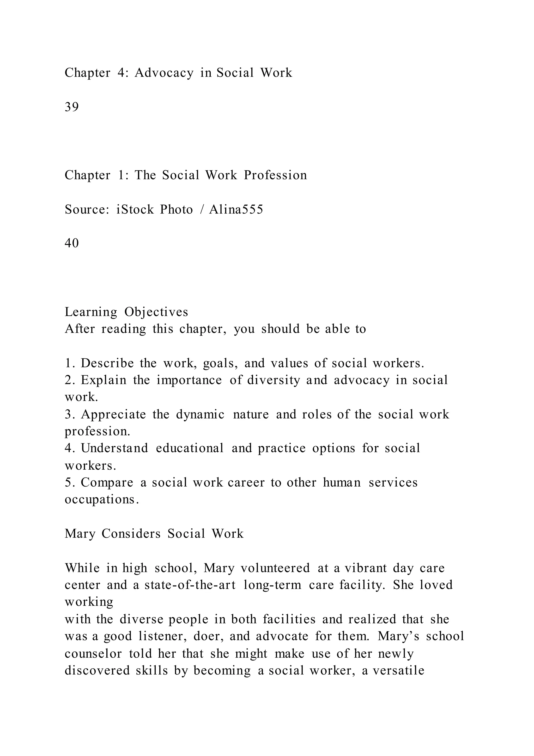 Chapter 4: Advocacy in Social Work
39
Chapter 1: The Social Work Profession
Source: iStock Photo / Alina555
40
Learning Objectives
After reading this chapter, you should be able to
1. Describe the work, goals, and values of social workers.
2. Explain the importance of diversity and advocacy in social
work.
3. Appreciate the dynamic nature and roles of the social work
profession.
4. Understand educational and practice options for social
workers.
5. Compare a social work career to other human services
occupations.
Mary Considers Social Work
While in high school, Mary volunteered at a vibrant day care
center and a state-of-the-art long-term care facility. She loved
working
with the diverse people in both facilities and realized that she
was a good listener, doer, and advocate for them. Mary’s school
counselor told her that she might make use of her newly
discovered skills by becoming a social worker, a versatile
 