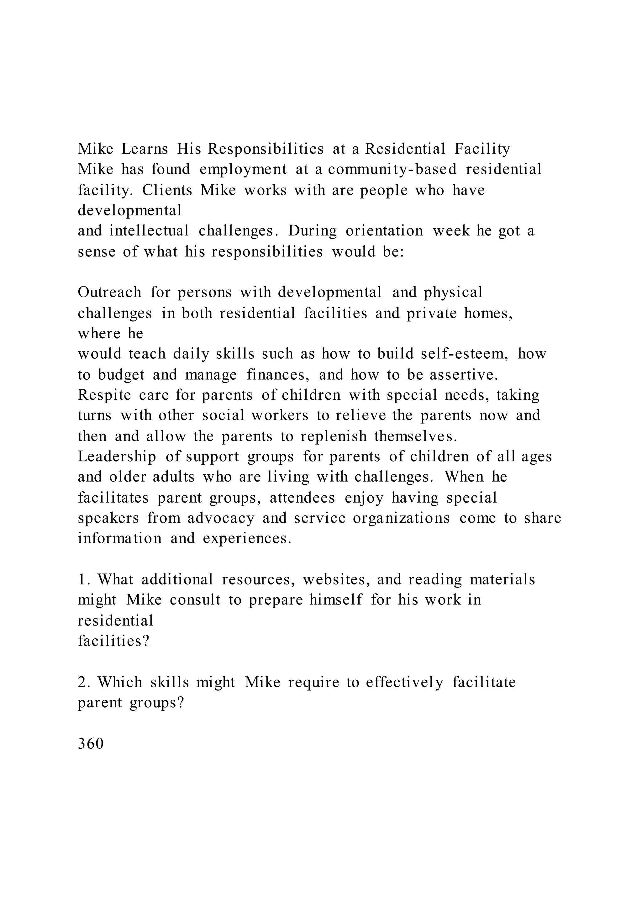 Mike Learns His Responsibilities at a Residential Facility
Mike has found employment at a community-based residential
facility. Clients Mike works with are people who have
developmental
and intellectual challenges. During orientation week he got a
sense of what his responsibilities would be:
Outreach for persons with developmental and physical
challenges in both residential facilities and private homes,
where he
would teach daily skills such as how to build self-esteem, how
to budget and manage finances, and how to be assertive.
Respite care for parents of children with special needs, taking
turns with other social workers to relieve the parents now and
then and allow the parents to replenish themselves.
Leadership of support groups for parents of children of all ages
and older adults who are living with challenges. When he
facilitates parent groups, attendees enjoy having special
speakers from advocacy and service organizations come to share
information and experiences.
1. What additional resources, websites, and reading materials
might Mike consult to prepare himself for his work in
residential
facilities?
2. Which skills might Mike require to effectively facilitate
parent groups?
360
 
