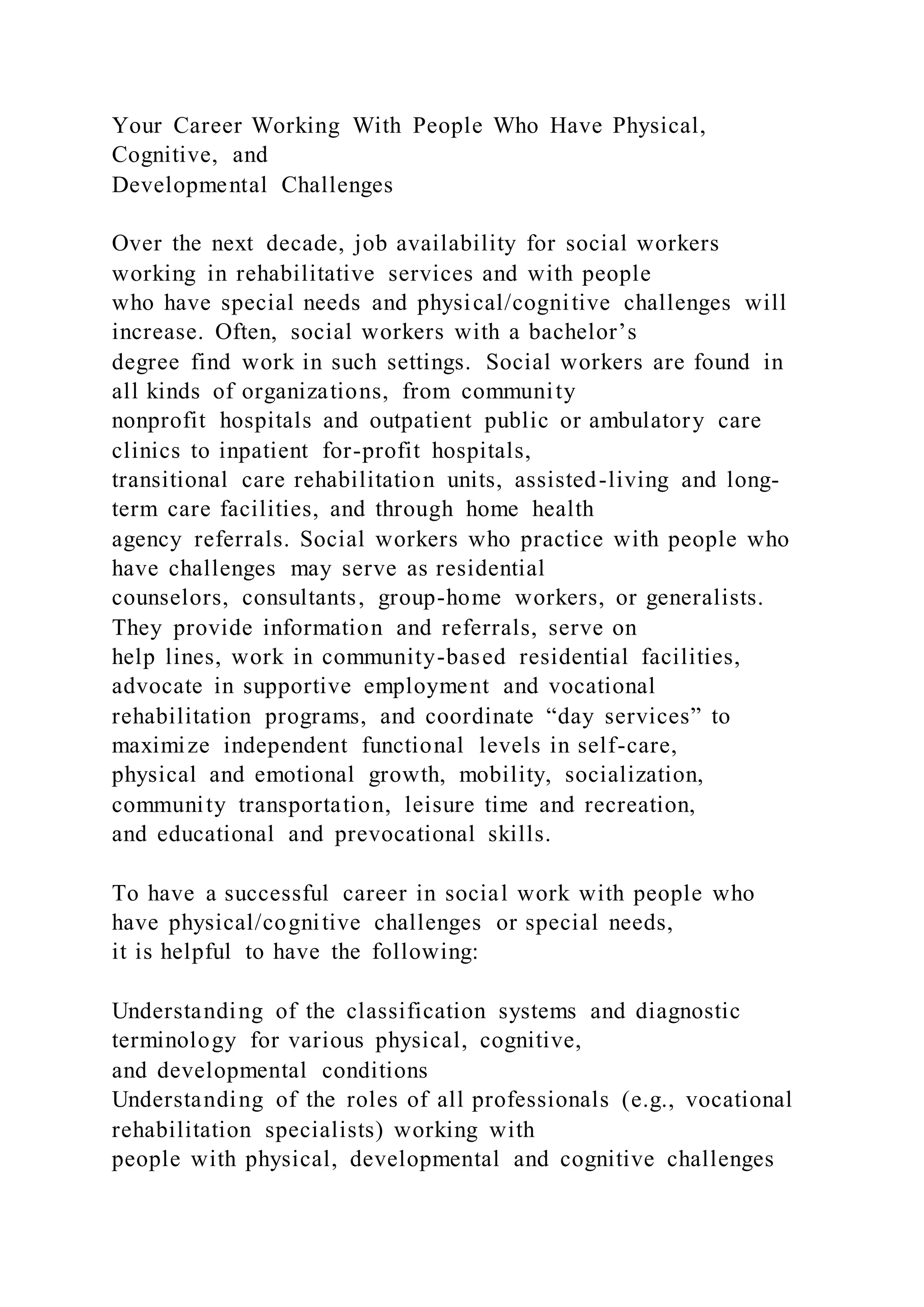 Your Career Working With People Who Have Physical,
Cognitive, and
Developmental Challenges
Over the next decade, job availability for social workers
working in rehabilitative services and with people
who have special needs and physical/cognitive challenges will
increase. Often, social workers with a bachelor’s
degree find work in such settings. Social workers are found in
all kinds of organizations, from community
nonprofit hospitals and outpatient public or ambulatory care
clinics to inpatient for-profit hospitals,
transitional care rehabilitation units, assisted-living and long-
term care facilities, and through home health
agency referrals. Social workers who practice with people who
have challenges may serve as residential
counselors, consultants, group-home workers, or generalists.
They provide information and referrals, serve on
help lines, work in community-based residential facilities,
advocate in supportive employment and vocational
rehabilitation programs, and coordinate “day services” to
maximize independent functional levels in self-care,
physical and emotional growth, mobility, socialization,
community transportation, leisure time and recreation,
and educational and prevocational skills.
To have a successful career in social work with people who
have physical/cognitive challenges or special needs,
it is helpful to have the following:
Understanding of the classification systems and diagnostic
terminology for various physical, cognitive,
and developmental conditions
Understanding of the roles of all professionals (e.g., vocational
rehabilitation specialists) working with
people with physical, developmental and cognitive challenges
 