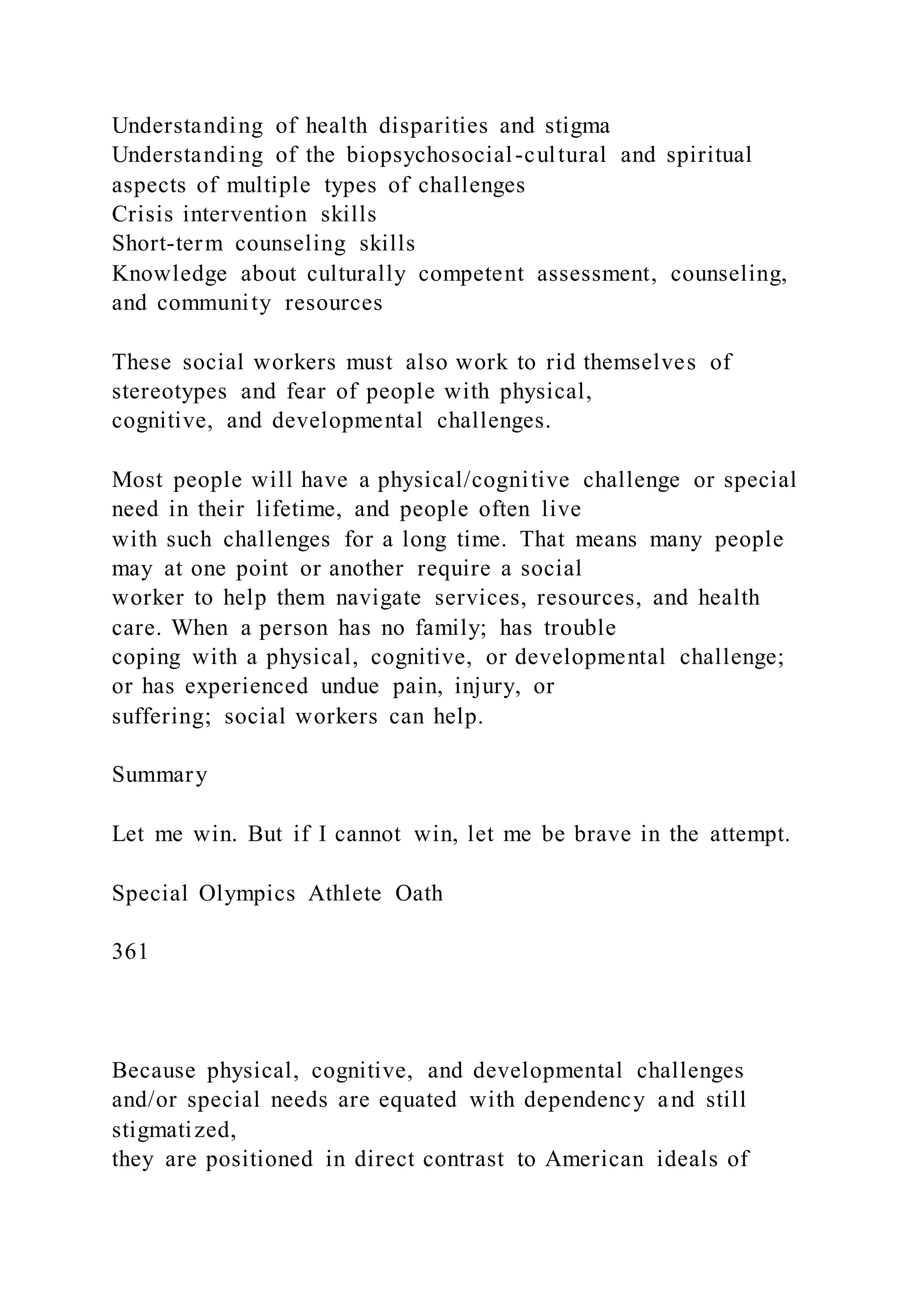 Understanding of health disparities and stigma
Understanding of the biopsychosocial-cultural and spiritual
aspects of multiple types of challenges
Crisis intervention skills
Short-term counseling skills
Knowledge about culturally competent assessment, counseling,
and community resources
These social workers must also work to rid themselves of
stereotypes and fear of people with physical,
cognitive, and developmental challenges.
Most people will have a physical/cognitive challenge or special
need in their lifetime, and people often live
with such challenges for a long time. That means many people
may at one point or another require a social
worker to help them navigate services, resources, and health
care. When a person has no family; has trouble
coping with a physical, cognitive, or developmental challenge;
or has experienced undue pain, injury, or
suffering; social workers can help.
Summary
Let me win. But if I cannot win, let me be brave in the attempt.
Special Olympics Athlete Oath
361
Because physical, cognitive, and developmental challenges
and/or special needs are equated with dependency and still
stigmatized,
they are positioned in direct contrast to American ideals of
 