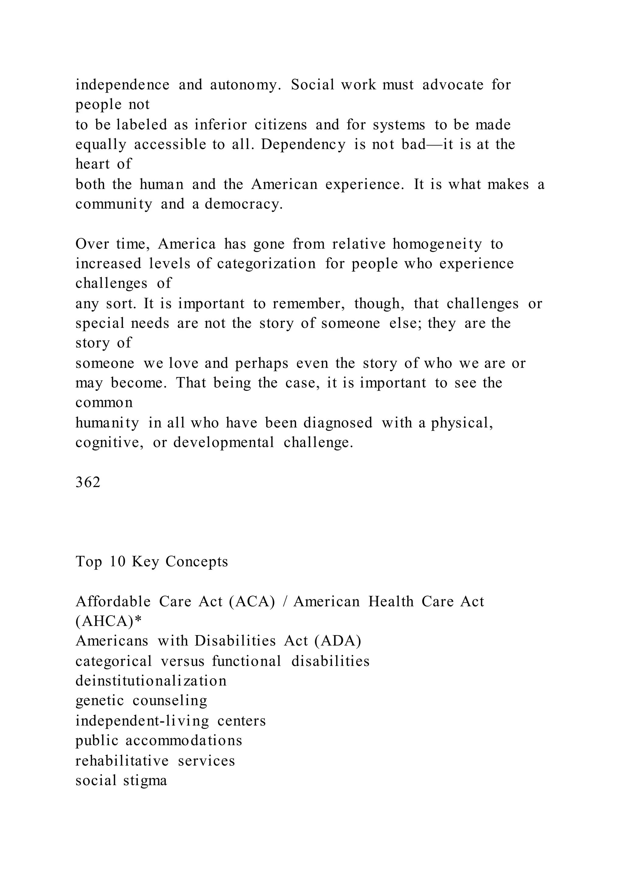 independence and autonomy. Social work must advocate for
people not
to be labeled as inferior citizens and for systems to be made
equally accessible to all. Dependency is not bad—it is at the
heart of
both the human and the American experience. It is what makes a
community and a democracy.
Over time, America has gone from relative homogeneity to
increased levels of categorization for people who experience
challenges of
any sort. It is important to remember, though, that challenges or
special needs are not the story of someone else; they are the
story of
someone we love and perhaps even the story of who we are or
may become. That being the case, it is important to see the
common
humanity in all who have been diagnosed with a physical,
cognitive, or developmental challenge.
362
Top 10 Key Concepts
Affordable Care Act (ACA) / American Health Care Act
(AHCA)*
Americans with Disabilities Act (ADA)
categorical versus functional disabilities
deinstitutionalization
genetic counseling
independent-living centers
public accommodations
rehabilitative services
social stigma
 