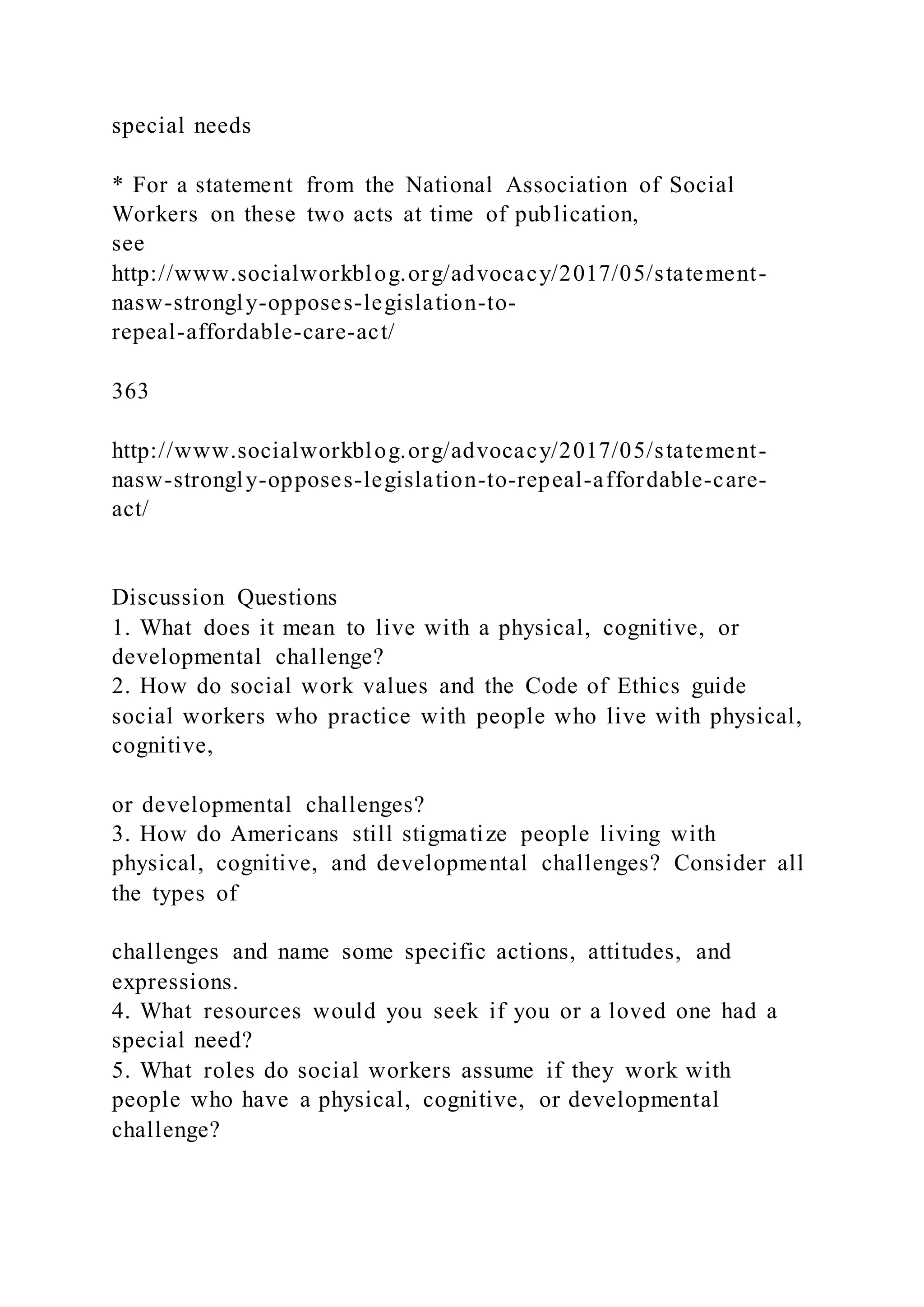 special needs
* For a statement from the National Association of Social
Workers on these two acts at time of publication,
see
http://www.socialworkblog.org/advocacy/2017/05/statement-
nasw-strongly-opposes-legislation-to-
repeal-affordable-care-act/
363
http://www.socialworkblog.org/advocacy/2017/05/statement-
nasw-strongly-opposes-legislation-to-repeal-affordable-care-
act/
Discussion Questions
1. What does it mean to live with a physical, cognitive, or
developmental challenge?
2. How do social work values and the Code of Ethics guide
social workers who practice with people who live with physical,
cognitive,
or developmental challenges?
3. How do Americans still stigmatize people living with
physical, cognitive, and developmental challenges? Consider all
the types of
challenges and name some specific actions, attitudes, and
expressions.
4. What resources would you seek if you or a loved one had a
special need?
5. What roles do social workers assume if they work with
people who have a physical, cognitive, or developmental
challenge?
 