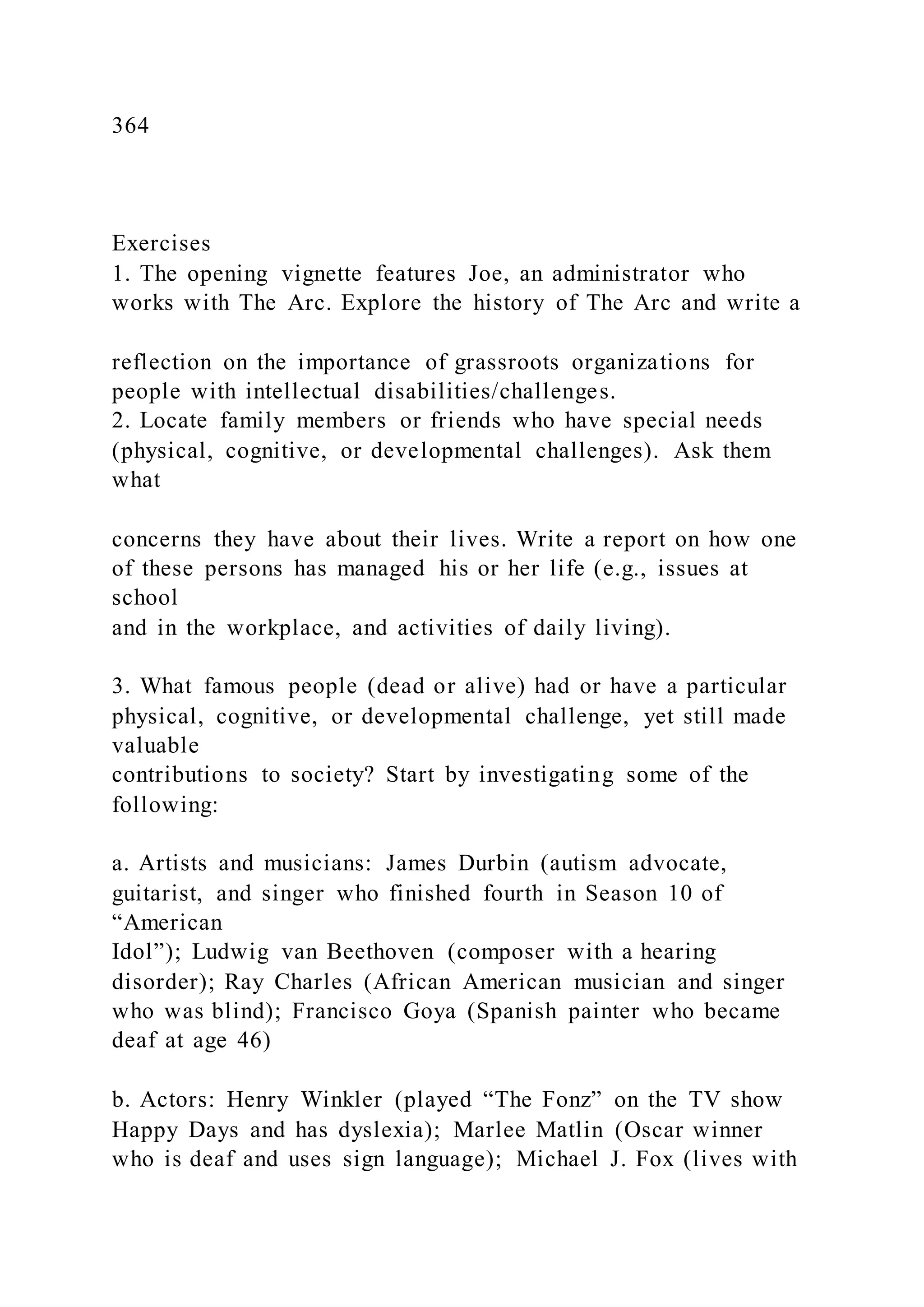 364
Exercises
1. The opening vignette features Joe, an administrator who
works with The Arc. Explore the history of The Arc and write a
reflection on the importance of grassroots organizations for
people with intellectual disabilities/challenges.
2. Locate family members or friends who have special needs
(physical, cognitive, or developmental challenges). Ask them
what
concerns they have about their lives. Write a report on how one
of these persons has managed his or her life (e.g., issues at
school
and in the workplace, and activities of daily living).
3. What famous people (dead or alive) had or have a particular
physical, cognitive, or developmental challenge, yet still made
valuable
contributions to society? Start by investigating some of the
following:
a. Artists and musicians: James Durbin (autism advocate,
guitarist, and singer who finished fourth in Season 10 of
“American
Idol”); Ludwig van Beethoven (composer with a hearing
disorder); Ray Charles (African American musician and singer
who was blind); Francisco Goya (Spanish painter who became
deaf at age 46)
b. Actors: Henry Winkler (played “The Fonz” on the TV show
Happy Days and has dyslexia); Marlee Matlin (Oscar winner
who is deaf and uses sign language); Michael J. Fox (lives with
 