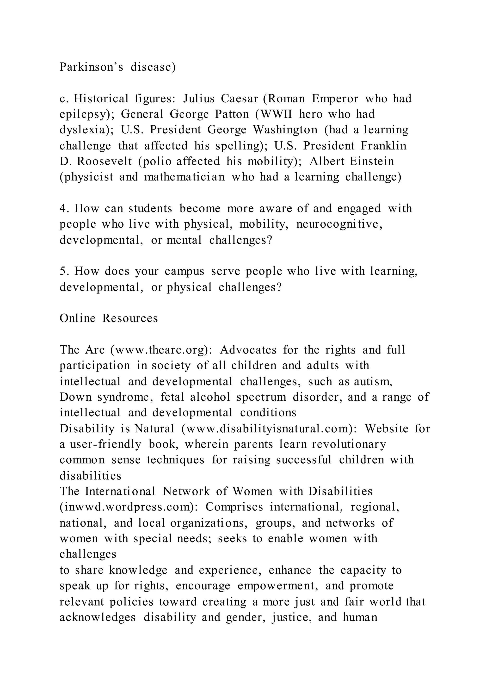 Parkinson’s disease)
c. Historical figures: Julius Caesar (Roman Emperor who had
epilepsy); General George Patton (WWII hero who had
dyslexia); U.S. President George Washington (had a learning
challenge that affected his spelling); U.S. President Franklin
D. Roosevelt (polio affected his mobility); Albert Einstein
(physicist and mathematician who had a learning challenge)
4. How can students become more aware of and engaged with
people who live with physical, mobility, neurocognitive,
developmental, or mental challenges?
5. How does your campus serve people who live with learning,
developmental, or physical challenges?
Online Resources
The Arc (www.thearc.org): Advocates for the rights and full
participation in society of all children and adults with
intellectual and developmental challenges, such as autism,
Down syndrome, fetal alcohol spectrum disorder, and a range of
intellectual and developmental conditions
Disability is Natural (www.disabilityisnatural.com): Website for
a user-friendly book, wherein parents learn revolutionary
common sense techniques for raising successful children with
disabilities
The International Network of Women with Disabilities
(inwwd.wordpress.com): Comprises international, regional,
national, and local organizations, groups, and networks of
women with special needs; seeks to enable women with
challenges
to share knowledge and experience, enhance the capacity to
speak up for rights, encourage empowerment, and promote
relevant policies toward creating a more just and fair world that
acknowledges disability and gender, justice, and human
 
