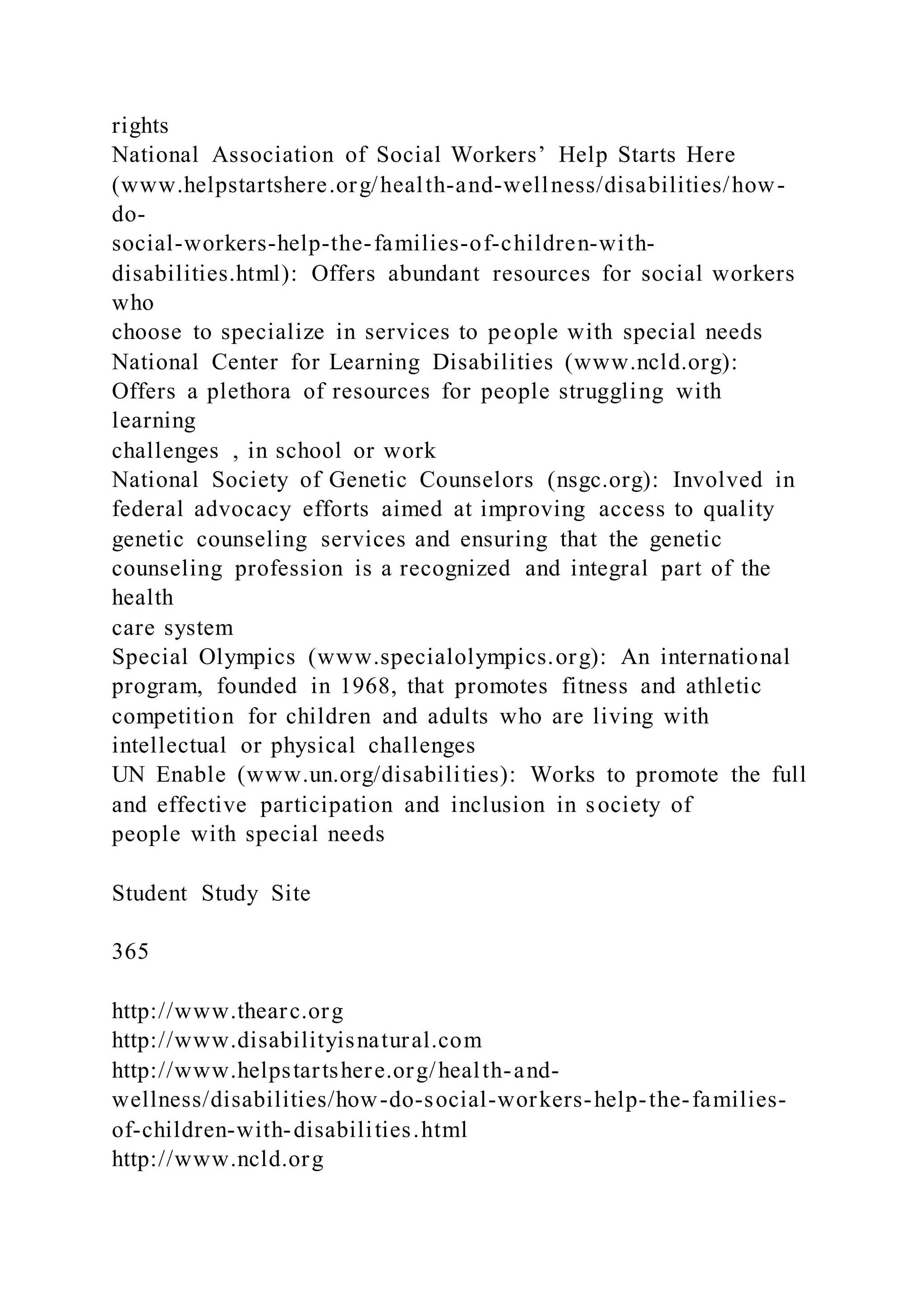 rights
National Association of Social Workers’ Help Starts Here
(www.helpstartshere.org/health-and-wellness/disabilities/how-
do-
social-workers-help-the-families-of-children-with-
disabilities.html): Offers abundant resources for social workers
who
choose to specialize in services to people with special needs
National Center for Learning Disabilities (www.ncld.org):
Offers a plethora of resources for people struggling with
learning
challenges , in school or work
National Society of Genetic Counselors (nsgc.org): Involved in
federal advocacy efforts aimed at improving access to quality
genetic counseling services and ensuring that the genetic
counseling profession is a recognized and integral part of the
health
care system
Special Olympics (www.specialolympics.org): An international
program, founded in 1968, that promotes fitness and athletic
competition for children and adults who are living with
intellectual or physical challenges
UN Enable (www.un.org/disabilities): Works to promote the full
and effective participation and inclusion in society of
people with special needs
Student Study Site
365
http://www.thearc.org
http://www.disabilityisnatural.com
http://www.helpstartshere.org/health-and-
wellness/disabilities/how-do-social-workers-help-the-families-
of-children-with-disabilities.html
http://www.ncld.org
 