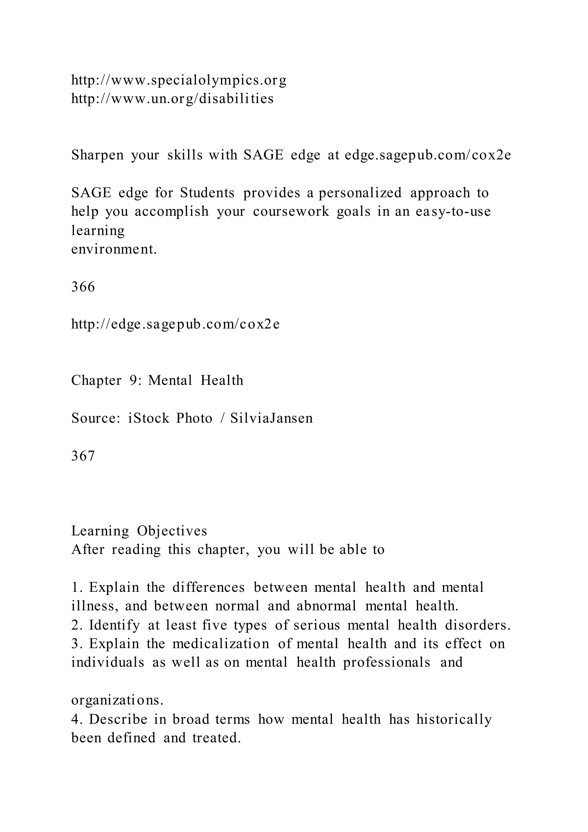 http://www.specialolympics.org
http://www.un.org/disabilities
Sharpen your skills with SAGE edge at edge.sagepub.com/cox2e
SAGE edge for Students provides a personalized approach to
help you accomplish your coursework goals in an easy-to-use
learning
environment.
366
http://edge.sagepub.com/cox2e
Chapter 9: Mental Health
Source: iStock Photo / SilviaJansen
367
Learning Objectives
After reading this chapter, you will be able to
1. Explain the differences between mental health and mental
illness, and between normal and abnormal mental health.
2. Identify at least five types of serious mental health disorders.
3. Explain the medicalization of mental health and its effect on
individuals as well as on mental health professionals and
organizations.
4. Describe in broad terms how mental health has historically
been defined and treated.
 