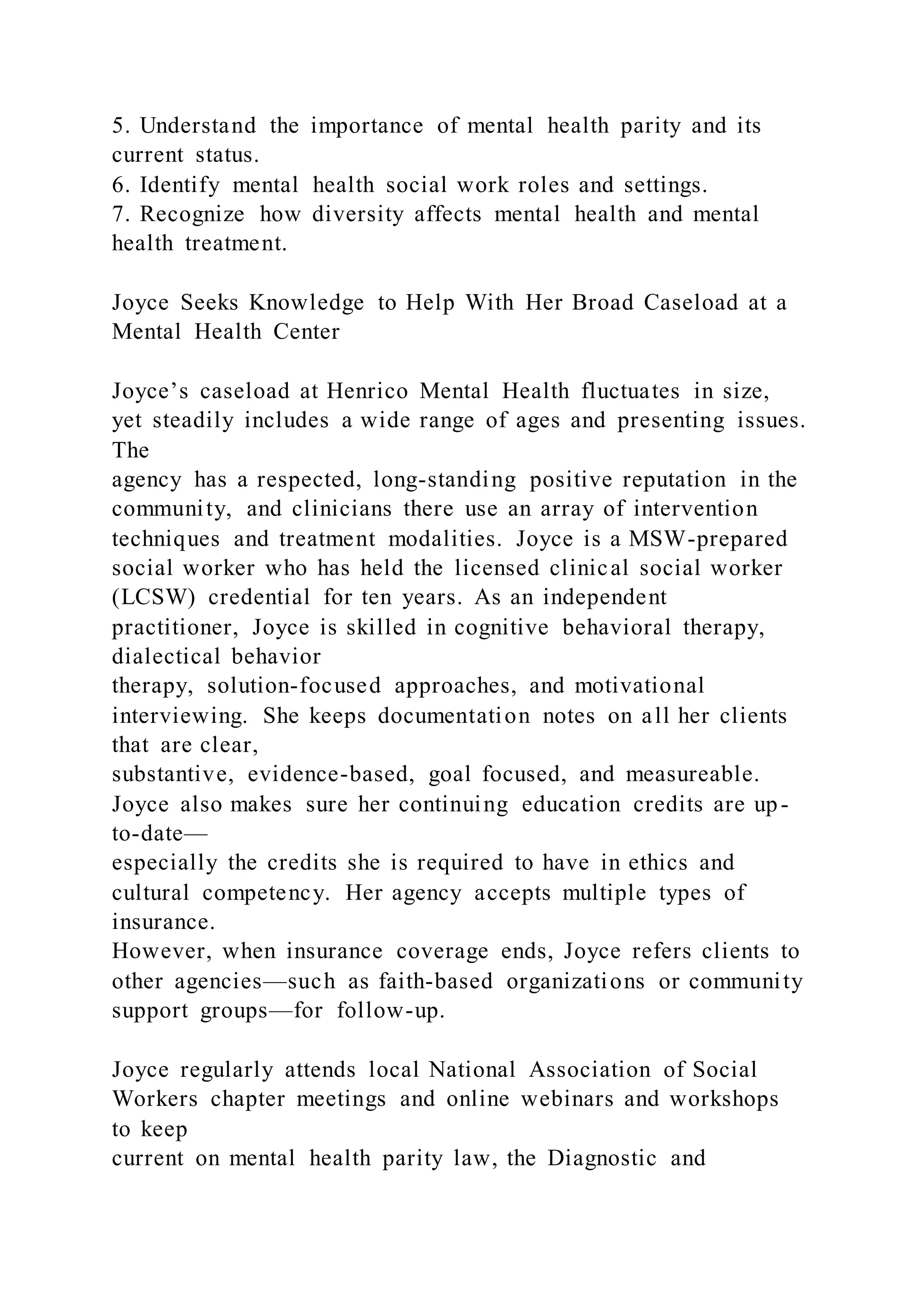 5. Understand the importance of mental health parity and its
current status.
6. Identify mental health social work roles and settings.
7. Recognize how diversity affects mental health and mental
health treatment.
Joyce Seeks Knowledge to Help With Her Broad Caseload at a
Mental Health Center
Joyce’s caseload at Henrico Mental Health fluctuates in size,
yet steadily includes a wide range of ages and presenting issues.
The
agency has a respected, long-standing positive reputation in the
community, and clinicians there use an array of intervention
techniques and treatment modalities. Joyce is a MSW-prepared
social worker who has held the licensed clinical social worker
(LCSW) credential for ten years. As an independent
practitioner, Joyce is skilled in cognitive behavioral therapy,
dialectical behavior
therapy, solution-focused approaches, and motivational
interviewing. She keeps documentation notes on all her clients
that are clear,
substantive, evidence-based, goal focused, and measureable.
Joyce also makes sure her continuing education credits are up-
to-date—
especially the credits she is required to have in ethics and
cultural competency. Her agency accepts multiple types of
insurance.
However, when insurance coverage ends, Joyce refers clients to
other agencies—such as faith-based organizations or community
support groups—for follow-up.
Joyce regularly attends local National Association of Social
Workers chapter meetings and online webinars and workshops
to keep
current on mental health parity law, the Diagnostic and
 