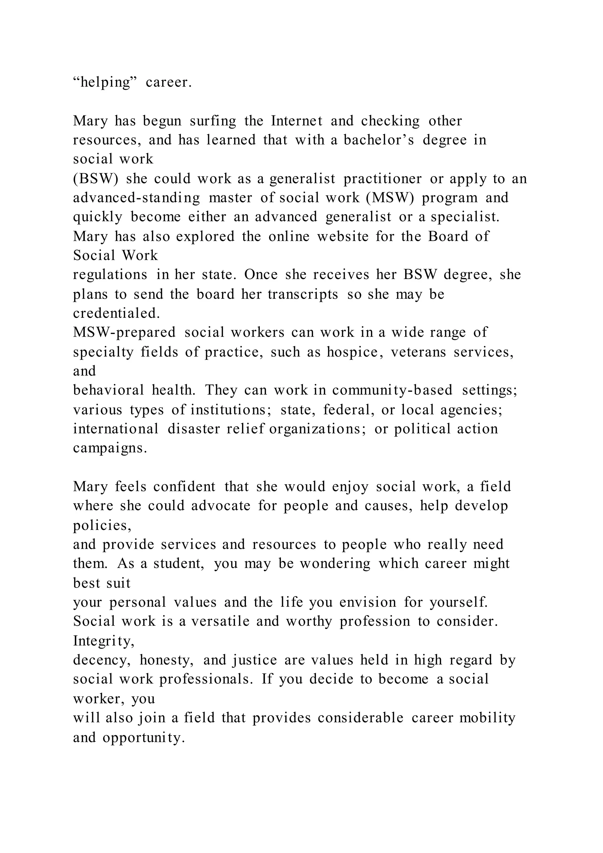 “helping” career.
Mary has begun surfing the Internet and checking other
resources, and has learned that with a bachelor’s degree in
social work
(BSW) she could work as a generalist practitioner or apply to an
advanced-standing master of social work (MSW) program and
quickly become either an advanced generalist or a specialist.
Mary has also explored the online website for the Board of
Social Work
regulations in her state. Once she receives her BSW degree, she
plans to send the board her transcripts so she may be
credentialed.
MSW-prepared social workers can work in a wide range of
specialty fields of practice, such as hospice, veterans services,
and
behavioral health. They can work in community-based settings;
various types of institutions; state, federal, or local agencies;
international disaster relief organizations; or political action
campaigns.
Mary feels confident that she would enjoy social work, a field
where she could advocate for people and causes, help develop
policies,
and provide services and resources to people who really need
them. As a student, you may be wondering which career might
best suit
your personal values and the life you envision for yourself.
Social work is a versatile and worthy profession to consider.
Integrity,
decency, honesty, and justice are values held in high regard by
social work professionals. If you decide to become a social
worker, you
will also join a field that provides considerable career mobility
and opportunity.
 