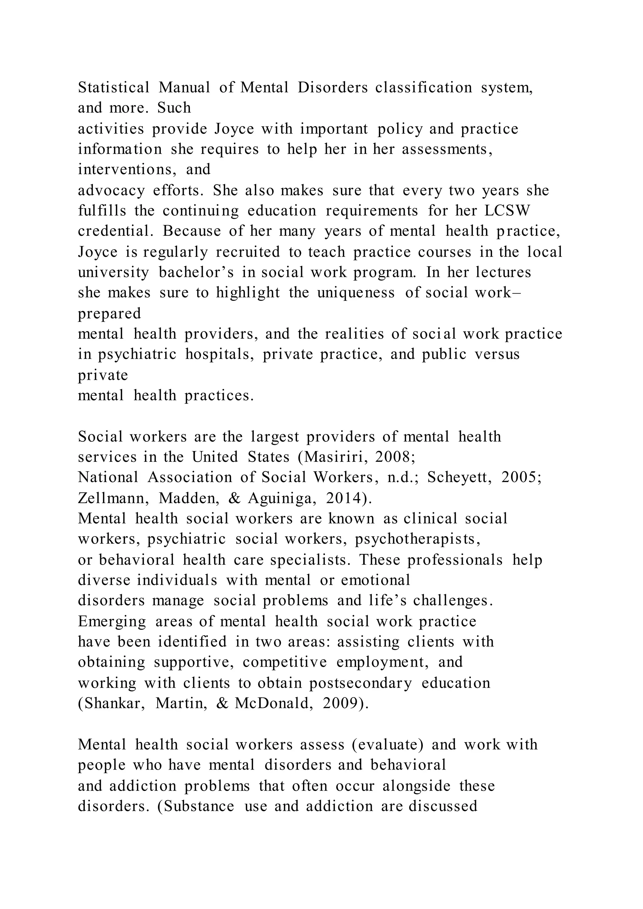 Statistical Manual of Mental Disorders classification system,
and more. Such
activities provide Joyce with important policy and practice
information she requires to help her in her assessments,
interventions, and
advocacy efforts. She also makes sure that every two years she
fulfills the continuing education requirements for her LCSW
credential. Because of her many years of mental health practice,
Joyce is regularly recruited to teach practice courses in the local
university bachelor’s in social work program. In her lectures
she makes sure to highlight the uniqueness of social work–
prepared
mental health providers, and the realities of social work practice
in psychiatric hospitals, private practice, and public versus
private
mental health practices.
Social workers are the largest providers of mental health
services in the United States (Masiriri, 2008;
National Association of Social Workers, n.d.; Scheyett, 2005;
Zellmann, Madden, & Aguiniga, 2014).
Mental health social workers are known as clinical social
workers, psychiatric social workers, psychotherapists,
or behavioral health care specialists. These professionals help
diverse individuals with mental or emotional
disorders manage social problems and life’s challenges.
Emerging areas of mental health social work practice
have been identified in two areas: assisting clients with
obtaining supportive, competitive employment, and
working with clients to obtain postsecondary education
(Shankar, Martin, & McDonald, 2009).
Mental health social workers assess (evaluate) and work with
people who have mental disorders and behavioral
and addiction problems that often occur alongside these
disorders. (Substance use and addiction are discussed
 