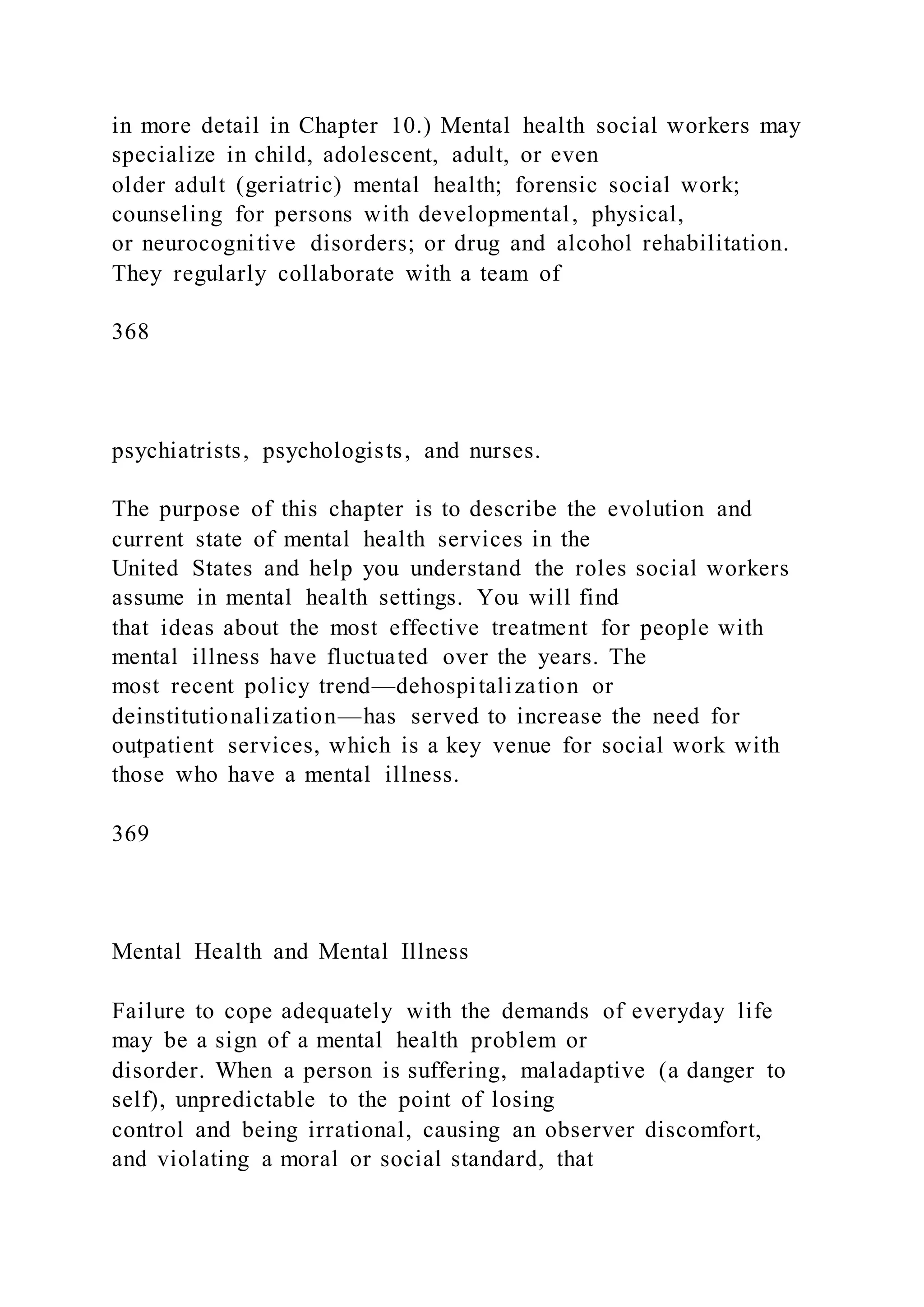 in more detail in Chapter 10.) Mental health social workers may
specialize in child, adolescent, adult, or even
older adult (geriatric) mental health; forensic social work;
counseling for persons with developmental, physical,
or neurocognitive disorders; or drug and alcohol rehabilitation.
They regularly collaborate with a team of
368
psychiatrists, psychologists, and nurses.
The purpose of this chapter is to describe the evolution and
current state of mental health services in the
United States and help you understand the roles social workers
assume in mental health settings. You will find
that ideas about the most effective treatment for people with
mental illness have fluctuated over the years. The
most recent policy trend—dehospitalization or
deinstitutionalization—has served to increase the need for
outpatient services, which is a key venue for social work with
those who have a mental illness.
369
Mental Health and Mental Illness
Failure to cope adequately with the demands of everyday life
may be a sign of a mental health problem or
disorder. When a person is suffering, maladaptive (a danger to
self), unpredictable to the point of losing
control and being irrational, causing an observer discomfort,
and violating a moral or social standard, that
 