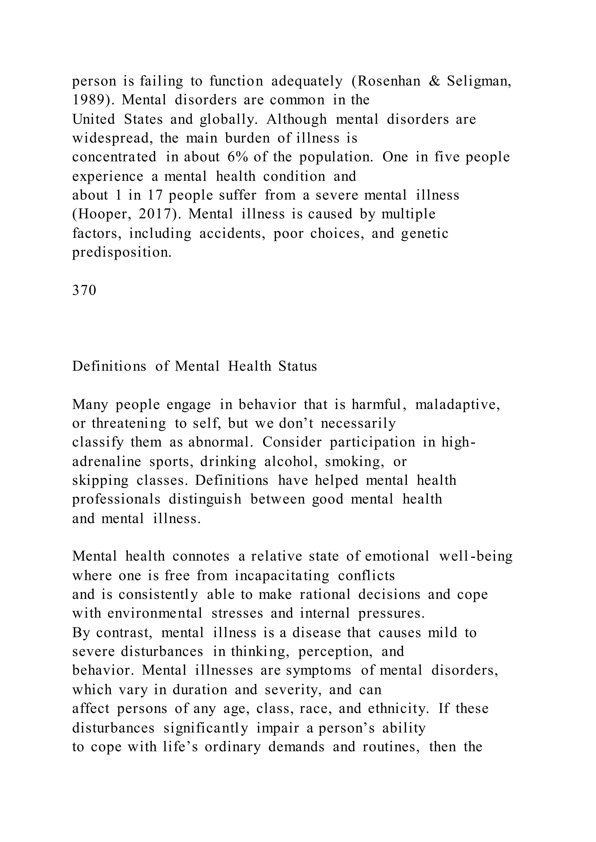 person is failing to function adequately (Rosenhan & Seligman,
1989). Mental disorders are common in the
United States and globally. Although mental disorders are
widespread, the main burden of illness is
concentrated in about 6% of the population. One in five people
experience a mental health condition and
about 1 in 17 people suffer from a severe mental illness
(Hooper, 2017). Mental illness is caused by multiple
factors, including accidents, poor choices, and genetic
predisposition.
370
Definitions of Mental Health Status
Many people engage in behavior that is harmful, maladaptive,
or threatening to self, but we don’t necessarily
classify them as abnormal. Consider participation in high-
adrenaline sports, drinking alcohol, smoking, or
skipping classes. Definitions have helped mental health
professionals distinguish between good mental health
and mental illness.
Mental health connotes a relative state of emotional well -being
where one is free from incapacitating conflicts
and is consistently able to make rational decisions and cope
with environmental stresses and internal pressures.
By contrast, mental illness is a disease that causes mild to
severe disturbances in thinking, perception, and
behavior. Mental illnesses are symptoms of mental disorders,
which vary in duration and severity, and can
affect persons of any age, class, race, and ethnicity. If these
disturbances significantly impair a person’s ability
to cope with life’s ordinary demands and routines, then the
 