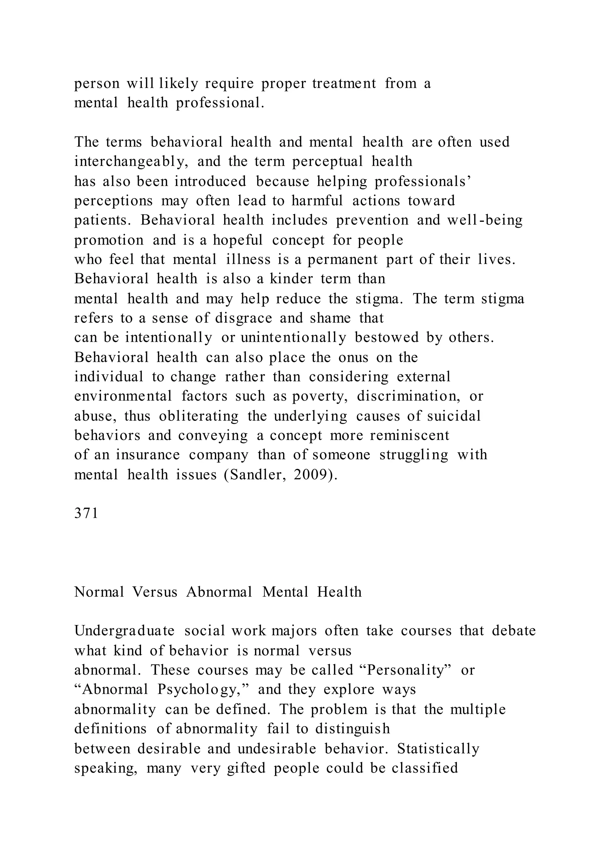 person will likely require proper treatment from a
mental health professional.
The terms behavioral health and mental health are often used
interchangeably, and the term perceptual health
has also been introduced because helping professionals’
perceptions may often lead to harmful actions toward
patients. Behavioral health includes prevention and well -being
promotion and is a hopeful concept for people
who feel that mental illness is a permanent part of their lives.
Behavioral health is also a kinder term than
mental health and may help reduce the stigma. The term stigma
refers to a sense of disgrace and shame that
can be intentionally or unintentionally bestowed by others.
Behavioral health can also place the onus on the
individual to change rather than considering external
environmental factors such as poverty, discrimination, or
abuse, thus obliterating the underlying causes of suicidal
behaviors and conveying a concept more reminiscent
of an insurance company than of someone struggling with
mental health issues (Sandler, 2009).
371
Normal Versus Abnormal Mental Health
Undergraduate social work majors often take courses that debate
what kind of behavior is normal versus
abnormal. These courses may be called “Personality” or
“Abnormal Psychology,” and they explore ways
abnormality can be defined. The problem is that the multiple
definitions of abnormality fail to distinguish
between desirable and undesirable behavior. Statistically
speaking, many very gifted people could be classified
 
