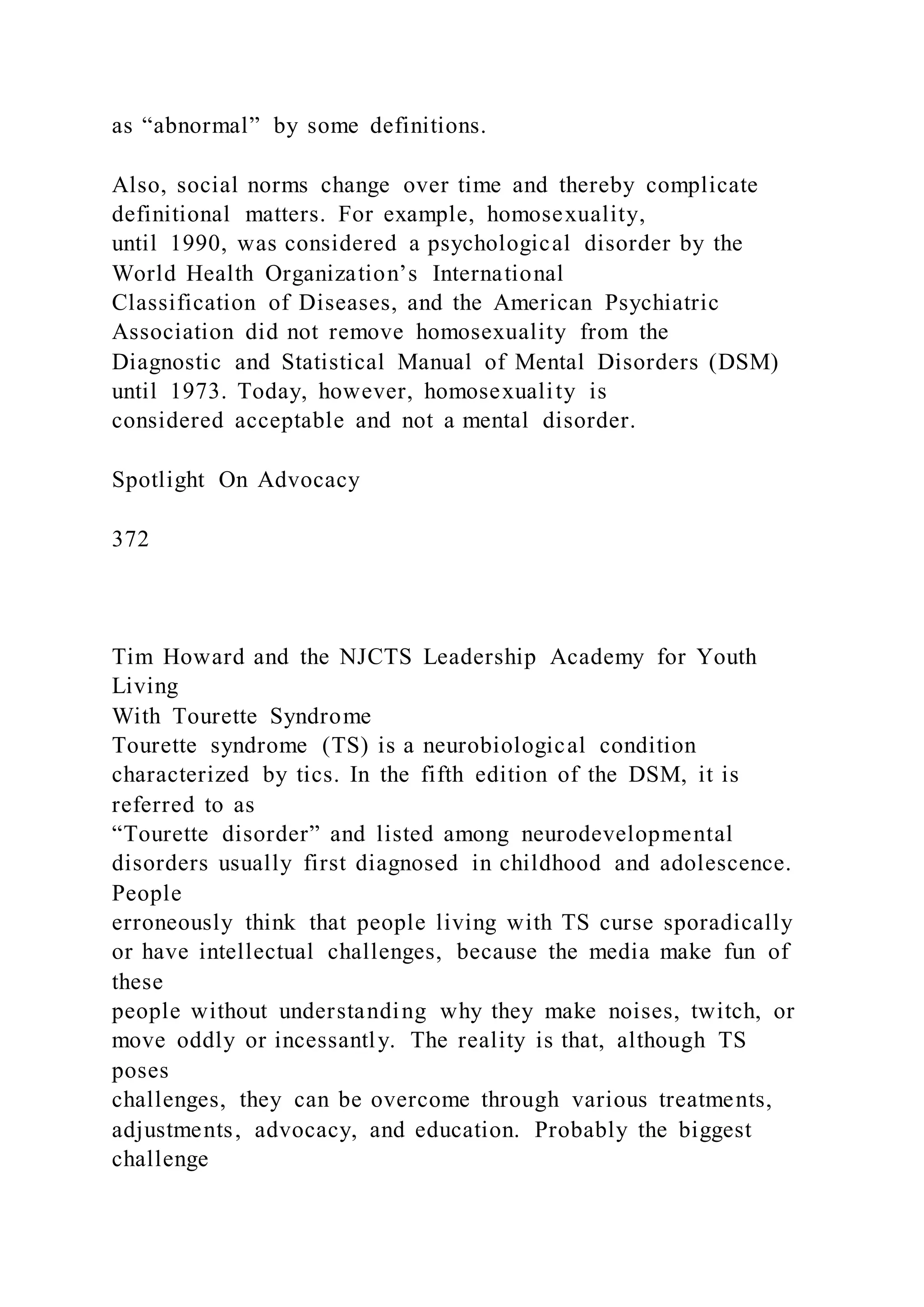 as “abnormal” by some definitions.
Also, social norms change over time and thereby complicate
definitional matters. For example, homosexuality,
until 1990, was considered a psychological disorder by the
World Health Organization’s International
Classification of Diseases, and the American Psychiatric
Association did not remove homosexuality from the
Diagnostic and Statistical Manual of Mental Disorders (DSM)
until 1973. Today, however, homosexuality is
considered acceptable and not a mental disorder.
Spotlight On Advocacy
372
Tim Howard and the NJCTS Leadership Academy for Youth
Living
With Tourette Syndrome
Tourette syndrome (TS) is a neurobiological condition
characterized by tics. In the fifth edition of the DSM, it is
referred to as
“Tourette disorder” and listed among neurodevelopmental
disorders usually first diagnosed in childhood and adolescence.
People
erroneously think that people living with TS curse sporadically
or have intellectual challenges, because the media make fun of
these
people without understanding why they make noises, twitch, or
move oddly or incessantly. The reality is that, although TS
poses
challenges, they can be overcome through various treatments,
adjustments, advocacy, and education. Probably the biggest
challenge
 