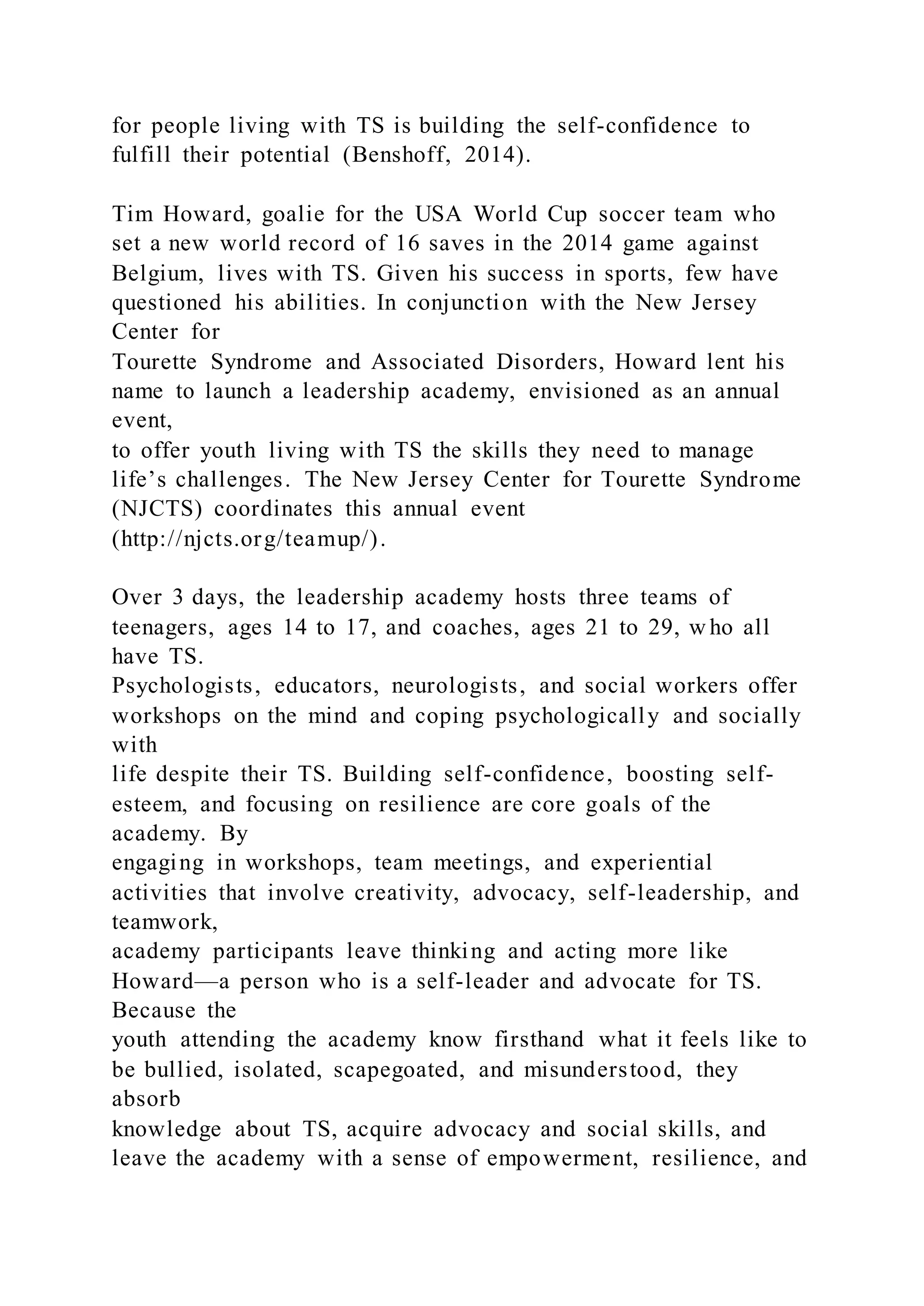 for people living with TS is building the self-confidence to
fulfill their potential (Benshoff, 2014).
Tim Howard, goalie for the USA World Cup soccer team who
set a new world record of 16 saves in the 2014 game against
Belgium, lives with TS. Given his success in sports, few have
questioned his abilities. In conjunction with the New Jersey
Center for
Tourette Syndrome and Associated Disorders, Howard lent his
name to launch a leadership academy, envisioned as an annual
event,
to offer youth living with TS the skills they need to manage
life’s challenges. The New Jersey Center for Tourette Syndrome
(NJCTS) coordinates this annual event
(http://njcts.org/teamup/).
Over 3 days, the leadership academy hosts three teams of
teenagers, ages 14 to 17, and coaches, ages 21 to 29, w ho all
have TS.
Psychologists, educators, neurologists, and social workers offer
workshops on the mind and coping psychologically and socially
with
life despite their TS. Building self-confidence, boosting self-
esteem, and focusing on resilience are core goals of the
academy. By
engaging in workshops, team meetings, and experiential
activities that involve creativity, advocacy, self-leadership, and
teamwork,
academy participants leave thinking and acting more like
Howard—a person who is a self-leader and advocate for TS.
Because the
youth attending the academy know firsthand what it feels like to
be bullied, isolated, scapegoated, and misunderstood, they
absorb
knowledge about TS, acquire advocacy and social skills, and
leave the academy with a sense of empowerment, resilience, and
 